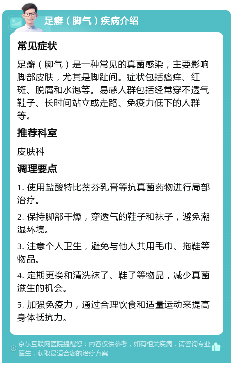 足癣（脚气）疾病介绍 常见症状 足癣（脚气）是一种常见的真菌感染，主要影响脚部皮肤，尤其是脚趾间。症状包括瘙痒、红斑、脱屑和水泡等。易感人群包括经常穿不透气鞋子、长时间站立或走路、免疫力低下的人群等。 推荐科室 皮肤科 调理要点 1. 使用盐酸特比萘芬乳膏等抗真菌药物进行局部治疗。 2. 保持脚部干燥，穿透气的鞋子和袜子，避免潮湿环境。 3. 注意个人卫生，避免与他人共用毛巾、拖鞋等物品。 4. 定期更换和清洗袜子、鞋子等物品，减少真菌滋生的机会。 5. 加强免疫力，通过合理饮食和适量运动来提高身体抵抗力。