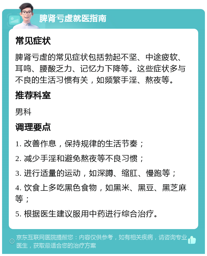 脾肾亏虚就医指南 常见症状 脾肾亏虚的常见症状包括勃起不坚、中途疲软、耳鸣、腰酸乏力、记忆力下降等。这些症状多与不良的生活习惯有关，如频繁手淫、熬夜等。 推荐科室 男科 调理要点 1. 改善作息，保持规律的生活节奏； 2. 减少手淫和避免熬夜等不良习惯； 3. 进行适量的运动，如深蹲、缩肛、慢跑等； 4. 饮食上多吃黑色食物，如黑米、黑豆、黑芝麻等； 5. 根据医生建议服用中药进行综合治疗。