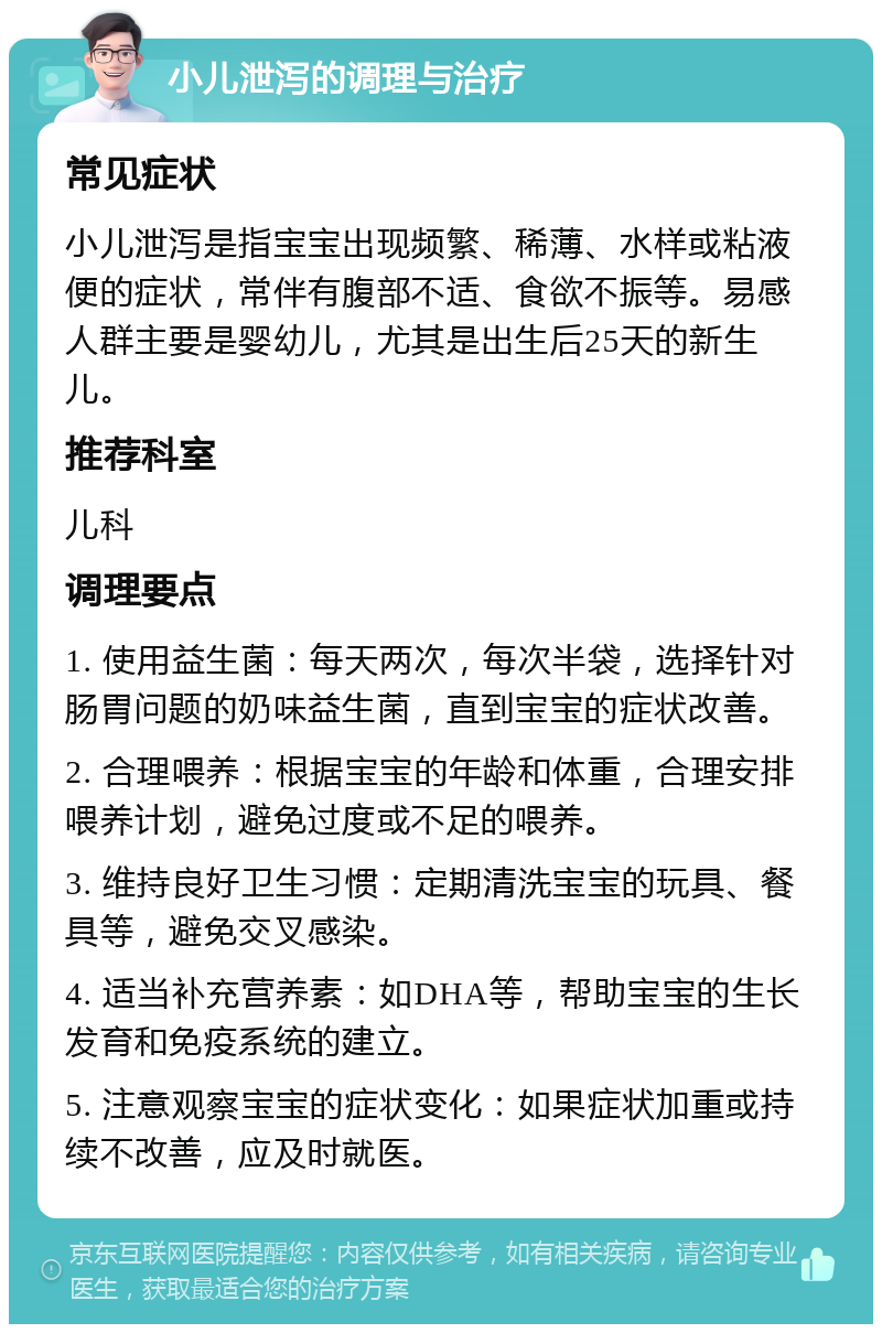 小儿泄泻的调理与治疗 常见症状 小儿泄泻是指宝宝出现频繁、稀薄、水样或粘液便的症状，常伴有腹部不适、食欲不振等。易感人群主要是婴幼儿，尤其是出生后25天的新生儿。 推荐科室 儿科 调理要点 1. 使用益生菌：每天两次，每次半袋，选择针对肠胃问题的奶味益生菌，直到宝宝的症状改善。 2. 合理喂养：根据宝宝的年龄和体重，合理安排喂养计划，避免过度或不足的喂养。 3. 维持良好卫生习惯：定期清洗宝宝的玩具、餐具等，避免交叉感染。 4. 适当补充营养素：如DHA等，帮助宝宝的生长发育和免疫系统的建立。 5. 注意观察宝宝的症状变化：如果症状加重或持续不改善，应及时就医。