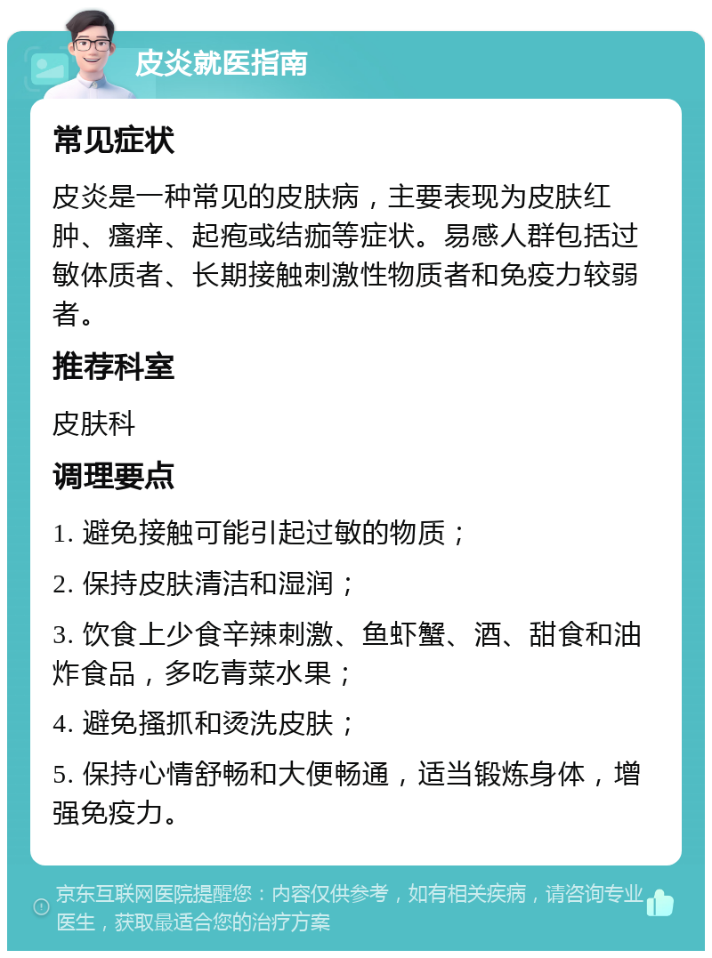 皮炎就医指南 常见症状 皮炎是一种常见的皮肤病，主要表现为皮肤红肿、瘙痒、起疱或结痂等症状。易感人群包括过敏体质者、长期接触刺激性物质者和免疫力较弱者。 推荐科室 皮肤科 调理要点 1. 避免接触可能引起过敏的物质； 2. 保持皮肤清洁和湿润； 3. 饮食上少食辛辣刺激、鱼虾蟹、酒、甜食和油炸食品，多吃青菜水果； 4. 避免搔抓和烫洗皮肤； 5. 保持心情舒畅和大便畅通，适当锻炼身体，增强免疫力。