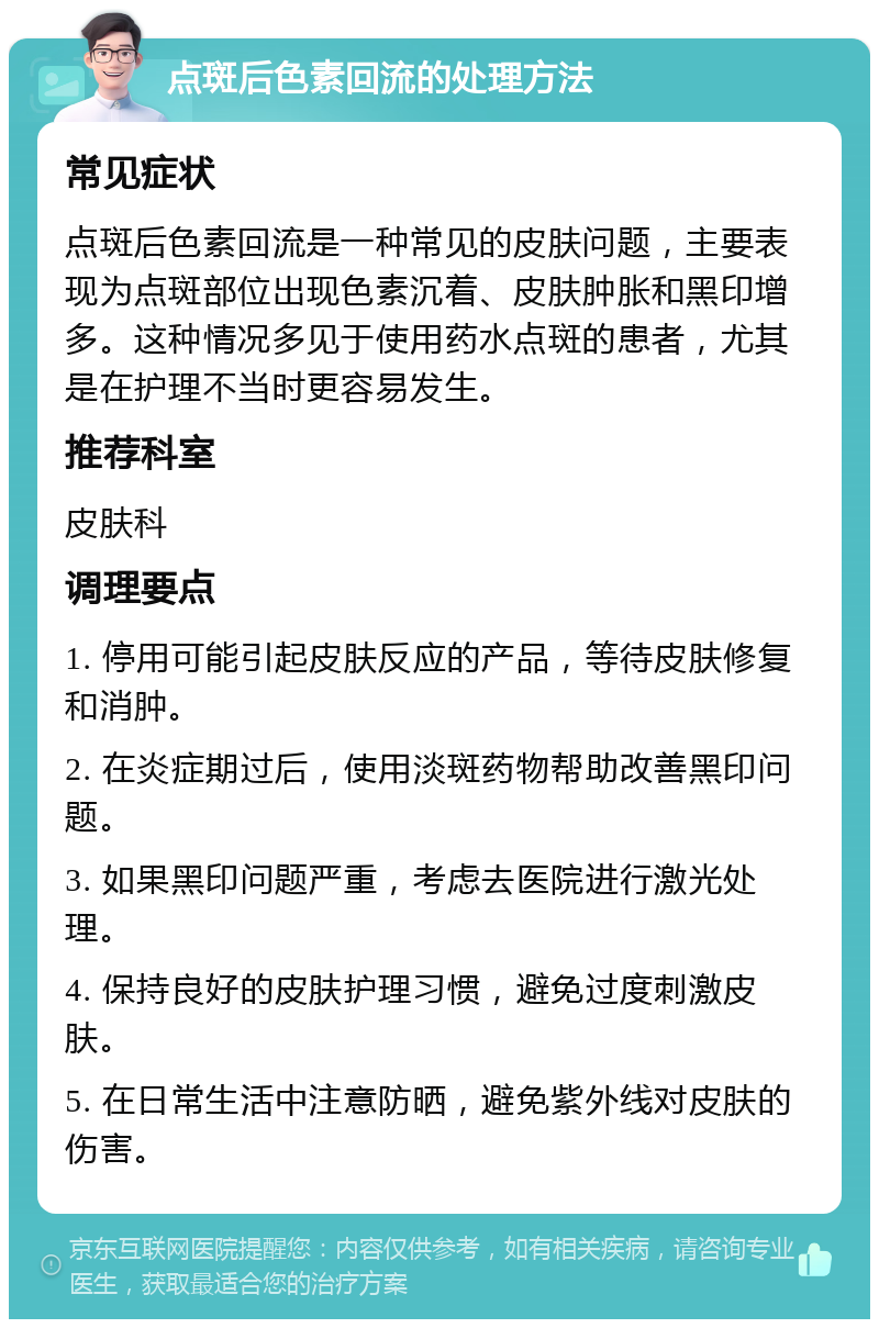 点斑后色素回流的处理方法 常见症状 点斑后色素回流是一种常见的皮肤问题，主要表现为点斑部位出现色素沉着、皮肤肿胀和黑印增多。这种情况多见于使用药水点斑的患者，尤其是在护理不当时更容易发生。 推荐科室 皮肤科 调理要点 1. 停用可能引起皮肤反应的产品，等待皮肤修复和消肿。 2. 在炎症期过后，使用淡斑药物帮助改善黑印问题。 3. 如果黑印问题严重，考虑去医院进行激光处理。 4. 保持良好的皮肤护理习惯，避免过度刺激皮肤。 5. 在日常生活中注意防晒，避免紫外线对皮肤的伤害。