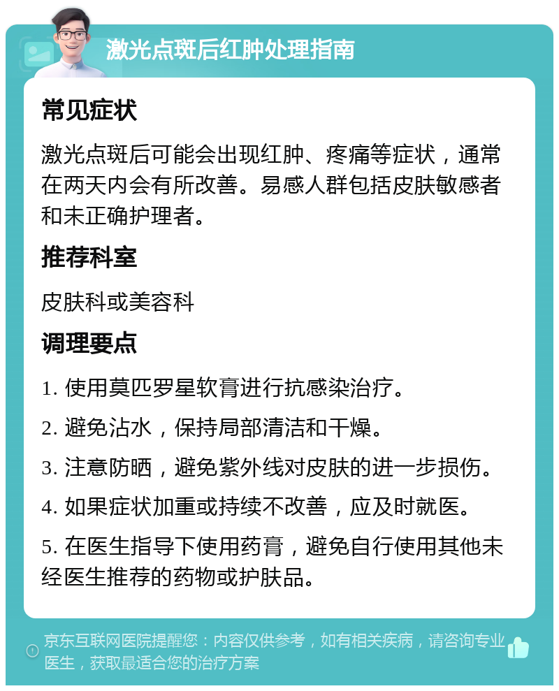 激光点斑后红肿处理指南 常见症状 激光点斑后可能会出现红肿、疼痛等症状，通常在两天内会有所改善。易感人群包括皮肤敏感者和未正确护理者。 推荐科室 皮肤科或美容科 调理要点 1. 使用莫匹罗星软膏进行抗感染治疗。 2. 避免沾水，保持局部清洁和干燥。 3. 注意防晒，避免紫外线对皮肤的进一步损伤。 4. 如果症状加重或持续不改善，应及时就医。 5. 在医生指导下使用药膏，避免自行使用其他未经医生推荐的药物或护肤品。