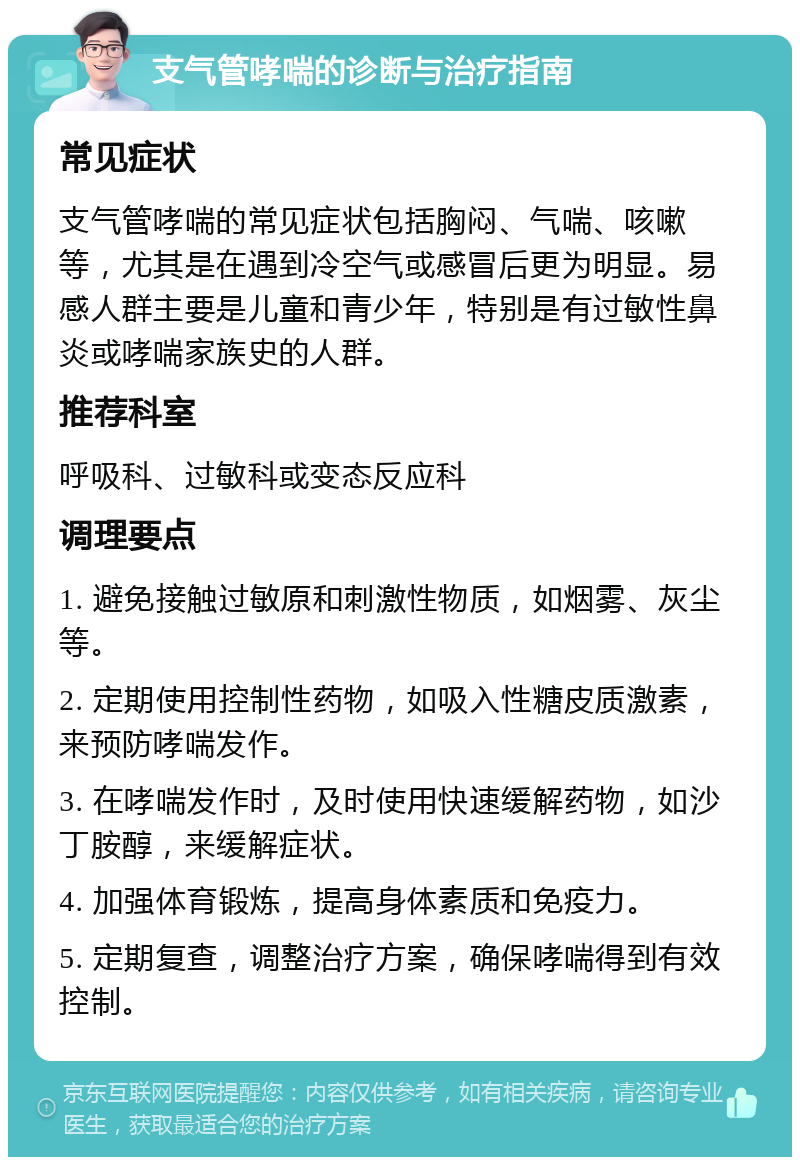 支气管哮喘的诊断与治疗指南 常见症状 支气管哮喘的常见症状包括胸闷、气喘、咳嗽等，尤其是在遇到冷空气或感冒后更为明显。易感人群主要是儿童和青少年，特别是有过敏性鼻炎或哮喘家族史的人群。 推荐科室 呼吸科、过敏科或变态反应科 调理要点 1. 避免接触过敏原和刺激性物质，如烟雾、灰尘等。 2. 定期使用控制性药物，如吸入性糖皮质激素，来预防哮喘发作。 3. 在哮喘发作时，及时使用快速缓解药物，如沙丁胺醇，来缓解症状。 4. 加强体育锻炼，提高身体素质和免疫力。 5. 定期复查，调整治疗方案，确保哮喘得到有效控制。