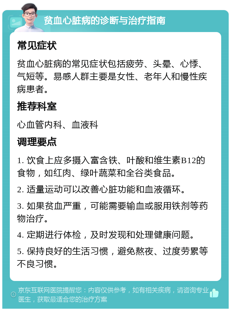 贫血心脏病的诊断与治疗指南 常见症状 贫血心脏病的常见症状包括疲劳、头晕、心悸、气短等。易感人群主要是女性、老年人和慢性疾病患者。 推荐科室 心血管内科、血液科 调理要点 1. 饮食上应多摄入富含铁、叶酸和维生素B12的食物，如红肉、绿叶蔬菜和全谷类食品。 2. 适量运动可以改善心脏功能和血液循环。 3. 如果贫血严重，可能需要输血或服用铁剂等药物治疗。 4. 定期进行体检，及时发现和处理健康问题。 5. 保持良好的生活习惯，避免熬夜、过度劳累等不良习惯。