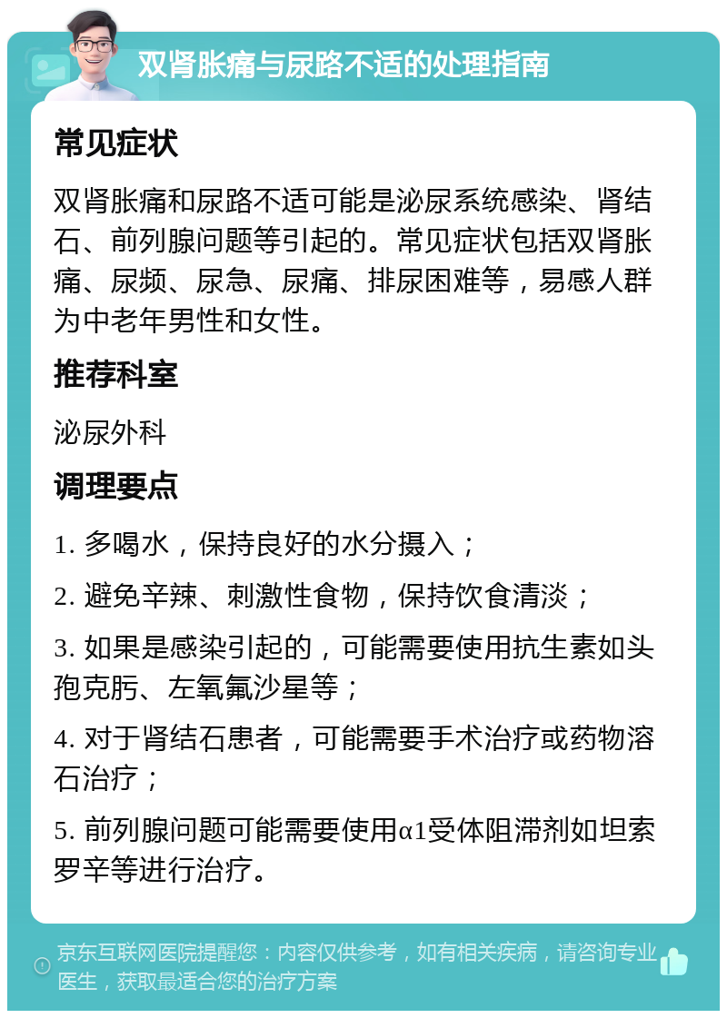 双肾胀痛与尿路不适的处理指南 常见症状 双肾胀痛和尿路不适可能是泌尿系统感染、肾结石、前列腺问题等引起的。常见症状包括双肾胀痛、尿频、尿急、尿痛、排尿困难等，易感人群为中老年男性和女性。 推荐科室 泌尿外科 调理要点 1. 多喝水，保持良好的水分摄入； 2. 避免辛辣、刺激性食物，保持饮食清淡； 3. 如果是感染引起的，可能需要使用抗生素如头孢克肟、左氧氟沙星等； 4. 对于肾结石患者，可能需要手术治疗或药物溶石治疗； 5. 前列腺问题可能需要使用α1受体阻滞剂如坦索罗辛等进行治疗。