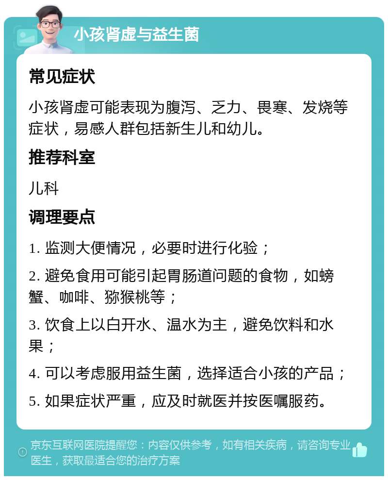 小孩肾虚与益生菌 常见症状 小孩肾虚可能表现为腹泻、乏力、畏寒、发烧等症状，易感人群包括新生儿和幼儿。 推荐科室 儿科 调理要点 1. 监测大便情况，必要时进行化验； 2. 避免食用可能引起胃肠道问题的食物，如螃蟹、咖啡、猕猴桃等； 3. 饮食上以白开水、温水为主，避免饮料和水果； 4. 可以考虑服用益生菌，选择适合小孩的产品； 5. 如果症状严重，应及时就医并按医嘱服药。