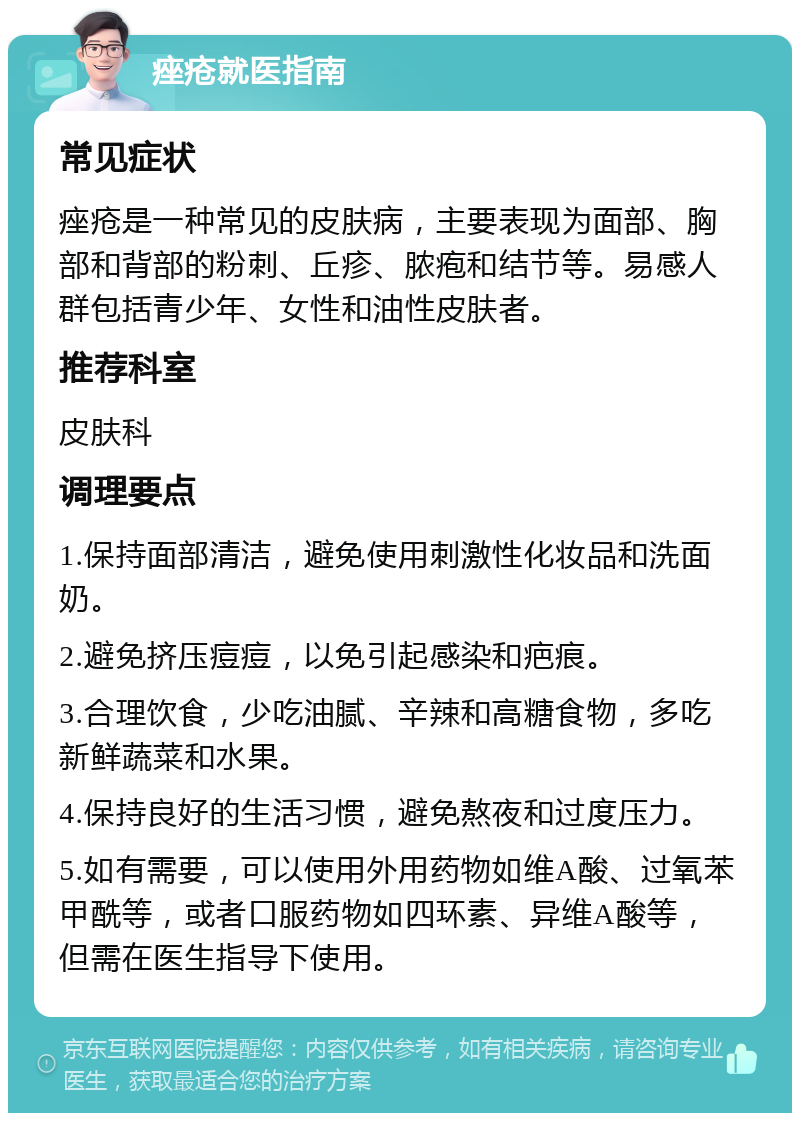 痤疮就医指南 常见症状 痤疮是一种常见的皮肤病，主要表现为面部、胸部和背部的粉刺、丘疹、脓疱和结节等。易感人群包括青少年、女性和油性皮肤者。 推荐科室 皮肤科 调理要点 1.保持面部清洁，避免使用刺激性化妆品和洗面奶。 2.避免挤压痘痘，以免引起感染和疤痕。 3.合理饮食，少吃油腻、辛辣和高糖食物，多吃新鲜蔬菜和水果。 4.保持良好的生活习惯，避免熬夜和过度压力。 5.如有需要，可以使用外用药物如维A酸、过氧苯甲酰等，或者口服药物如四环素、异维A酸等，但需在医生指导下使用。