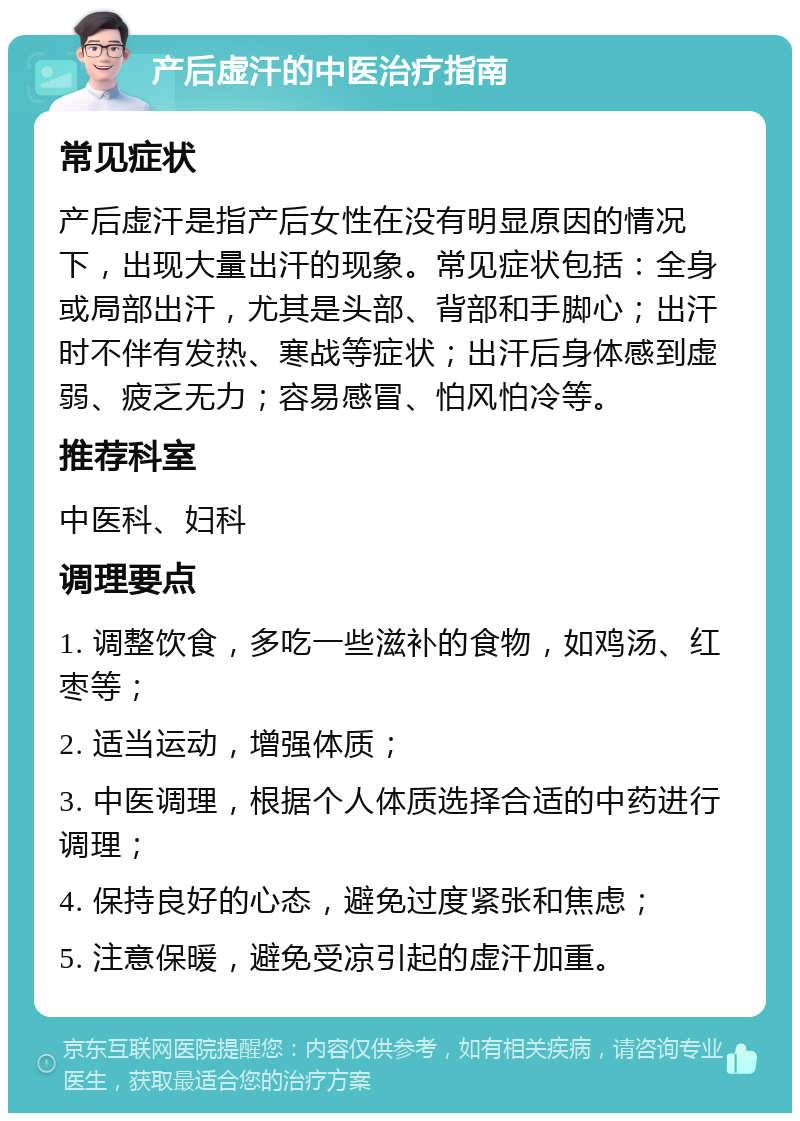 产后虚汗的中医治疗指南 常见症状 产后虚汗是指产后女性在没有明显原因的情况下，出现大量出汗的现象。常见症状包括：全身或局部出汗，尤其是头部、背部和手脚心；出汗时不伴有发热、寒战等症状；出汗后身体感到虚弱、疲乏无力；容易感冒、怕风怕冷等。 推荐科室 中医科、妇科 调理要点 1. 调整饮食，多吃一些滋补的食物，如鸡汤、红枣等； 2. 适当运动，增强体质； 3. 中医调理，根据个人体质选择合适的中药进行调理； 4. 保持良好的心态，避免过度紧张和焦虑； 5. 注意保暖，避免受凉引起的虚汗加重。