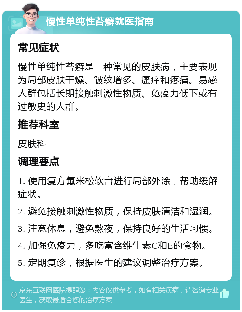 慢性单纯性苔癣就医指南 常见症状 慢性单纯性苔癣是一种常见的皮肤病，主要表现为局部皮肤干燥、皱纹增多、瘙痒和疼痛。易感人群包括长期接触刺激性物质、免疫力低下或有过敏史的人群。 推荐科室 皮肤科 调理要点 1. 使用复方氟米松软膏进行局部外涂，帮助缓解症状。 2. 避免接触刺激性物质，保持皮肤清洁和湿润。 3. 注意休息，避免熬夜，保持良好的生活习惯。 4. 加强免疫力，多吃富含维生素C和E的食物。 5. 定期复诊，根据医生的建议调整治疗方案。