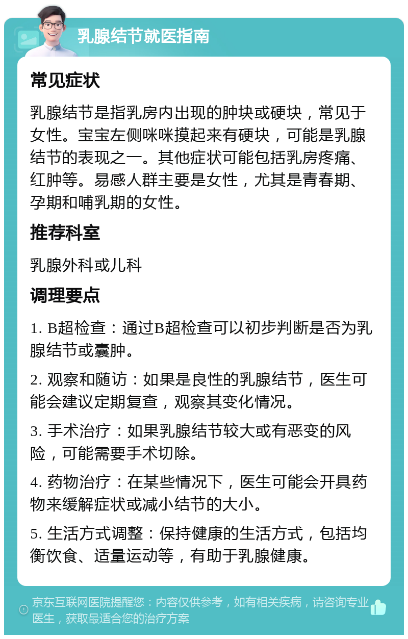 乳腺结节就医指南 常见症状 乳腺结节是指乳房内出现的肿块或硬块，常见于女性。宝宝左侧咪咪摸起来有硬块，可能是乳腺结节的表现之一。其他症状可能包括乳房疼痛、红肿等。易感人群主要是女性，尤其是青春期、孕期和哺乳期的女性。 推荐科室 乳腺外科或儿科 调理要点 1. B超检查：通过B超检查可以初步判断是否为乳腺结节或囊肿。 2. 观察和随访：如果是良性的乳腺结节，医生可能会建议定期复查，观察其变化情况。 3. 手术治疗：如果乳腺结节较大或有恶变的风险，可能需要手术切除。 4. 药物治疗：在某些情况下，医生可能会开具药物来缓解症状或减小结节的大小。 5. 生活方式调整：保持健康的生活方式，包括均衡饮食、适量运动等，有助于乳腺健康。