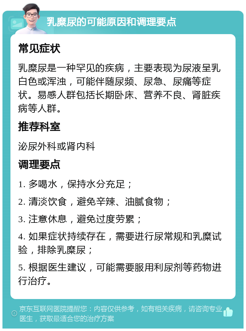 乳糜尿的可能原因和调理要点 常见症状 乳糜尿是一种罕见的疾病，主要表现为尿液呈乳白色或浑浊，可能伴随尿频、尿急、尿痛等症状。易感人群包括长期卧床、营养不良、肾脏疾病等人群。 推荐科室 泌尿外科或肾内科 调理要点 1. 多喝水，保持水分充足； 2. 清淡饮食，避免辛辣、油腻食物； 3. 注意休息，避免过度劳累； 4. 如果症状持续存在，需要进行尿常规和乳糜试验，排除乳糜尿； 5. 根据医生建议，可能需要服用利尿剂等药物进行治疗。