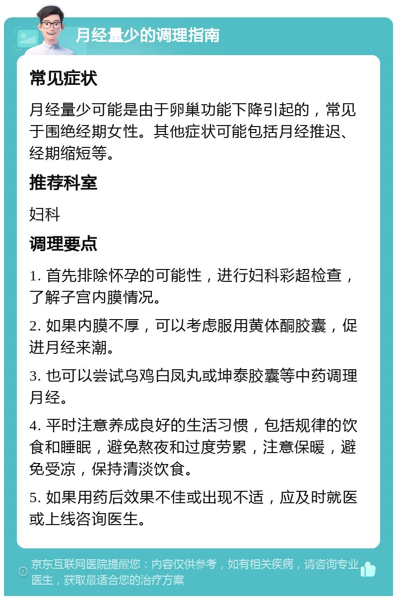 月经量少的调理指南 常见症状 月经量少可能是由于卵巢功能下降引起的，常见于围绝经期女性。其他症状可能包括月经推迟、经期缩短等。 推荐科室 妇科 调理要点 1. 首先排除怀孕的可能性，进行妇科彩超检查，了解子宫内膜情况。 2. 如果内膜不厚，可以考虑服用黄体酮胶囊，促进月经来潮。 3. 也可以尝试乌鸡白凤丸或坤泰胶囊等中药调理月经。 4. 平时注意养成良好的生活习惯，包括规律的饮食和睡眠，避免熬夜和过度劳累，注意保暖，避免受凉，保持清淡饮食。 5. 如果用药后效果不佳或出现不适，应及时就医或上线咨询医生。