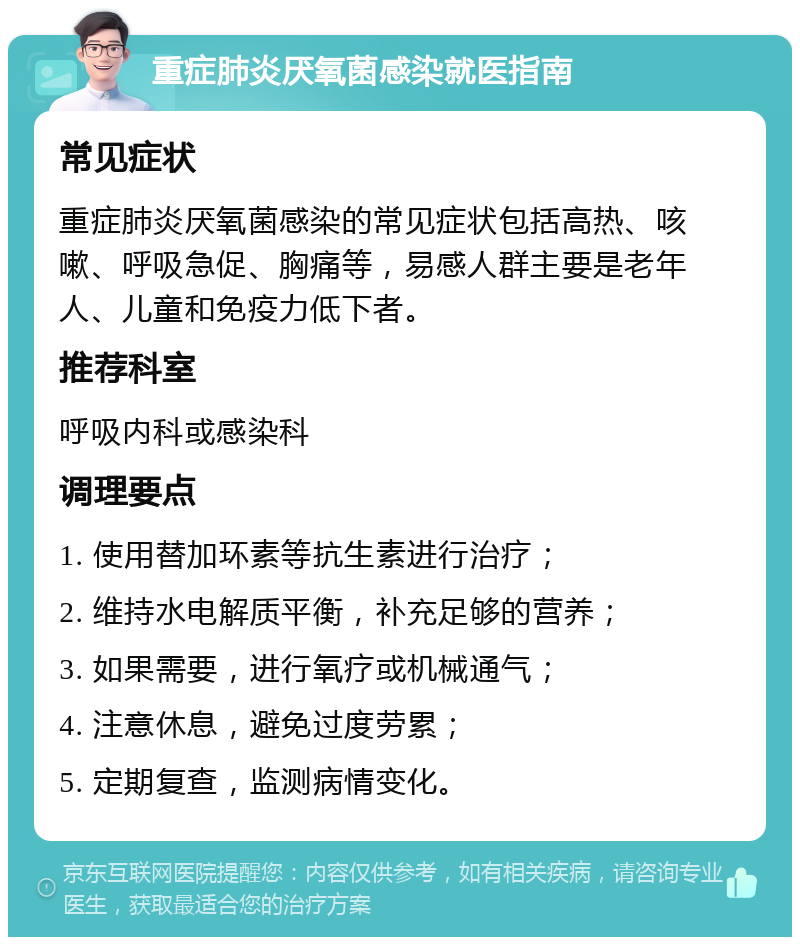 重症肺炎厌氧菌感染就医指南 常见症状 重症肺炎厌氧菌感染的常见症状包括高热、咳嗽、呼吸急促、胸痛等，易感人群主要是老年人、儿童和免疫力低下者。 推荐科室 呼吸内科或感染科 调理要点 1. 使用替加环素等抗生素进行治疗； 2. 维持水电解质平衡，补充足够的营养； 3. 如果需要，进行氧疗或机械通气； 4. 注意休息，避免过度劳累； 5. 定期复查，监测病情变化。