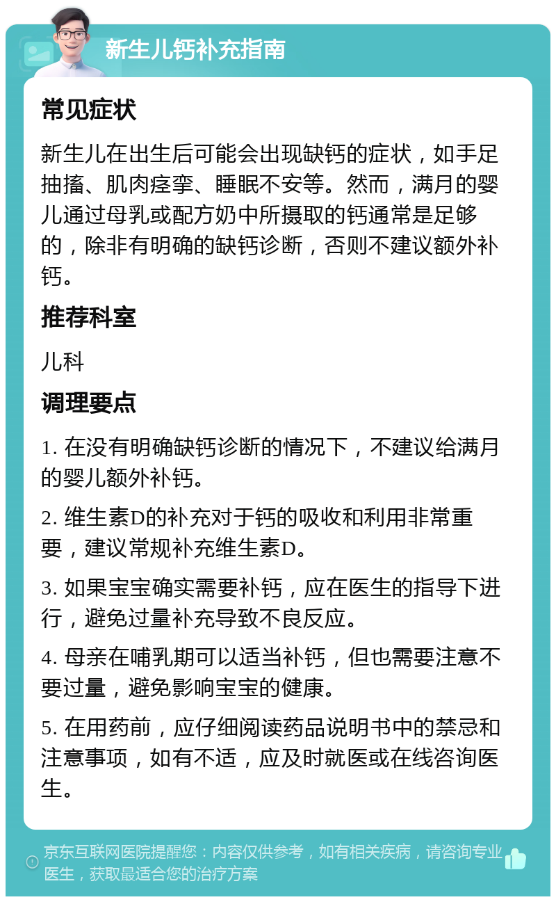 新生儿钙补充指南 常见症状 新生儿在出生后可能会出现缺钙的症状，如手足抽搐、肌肉痉挛、睡眠不安等。然而，满月的婴儿通过母乳或配方奶中所摄取的钙通常是足够的，除非有明确的缺钙诊断，否则不建议额外补钙。 推荐科室 儿科 调理要点 1. 在没有明确缺钙诊断的情况下，不建议给满月的婴儿额外补钙。 2. 维生素D的补充对于钙的吸收和利用非常重要，建议常规补充维生素D。 3. 如果宝宝确实需要补钙，应在医生的指导下进行，避免过量补充导致不良反应。 4. 母亲在哺乳期可以适当补钙，但也需要注意不要过量，避免影响宝宝的健康。 5. 在用药前，应仔细阅读药品说明书中的禁忌和注意事项，如有不适，应及时就医或在线咨询医生。