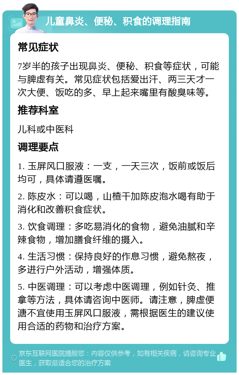 儿童鼻炎、便秘、积食的调理指南 常见症状 7岁半的孩子出现鼻炎、便秘、积食等症状，可能与脾虚有关。常见症状包括爱出汗、两三天才一次大便、饭吃的多、早上起来嘴里有酸臭味等。 推荐科室 儿科或中医科 调理要点 1. 玉屏风口服液：一支，一天三次，饭前或饭后均可，具体请遵医嘱。 2. 陈皮水：可以喝，山楂干加陈皮泡水喝有助于消化和改善积食症状。 3. 饮食调理：多吃易消化的食物，避免油腻和辛辣食物，增加膳食纤维的摄入。 4. 生活习惯：保持良好的作息习惯，避免熬夜，多进行户外活动，增强体质。 5. 中医调理：可以考虑中医调理，例如针灸、推拿等方法，具体请咨询中医师。请注意，脾虚便溏不宜使用玉屏风口服液，需根据医生的建议使用合适的药物和治疗方案。