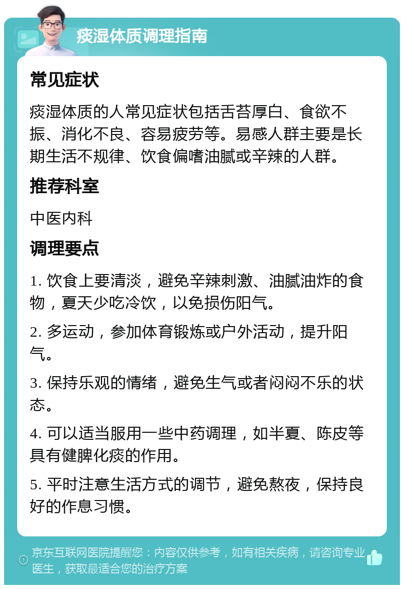 痰湿体质调理指南 常见症状 痰湿体质的人常见症状包括舌苔厚白、食欲不振、消化不良、容易疲劳等。易感人群主要是长期生活不规律、饮食偏嗜油腻或辛辣的人群。 推荐科室 中医内科 调理要点 1. 饮食上要清淡，避免辛辣刺激、油腻油炸的食物，夏天少吃冷饮，以免损伤阳气。 2. 多运动，参加体育锻炼或户外活动，提升阳气。 3. 保持乐观的情绪，避免生气或者闷闷不乐的状态。 4. 可以适当服用一些中药调理，如半夏、陈皮等具有健脾化痰的作用。 5. 平时注意生活方式的调节，避免熬夜，保持良好的作息习惯。