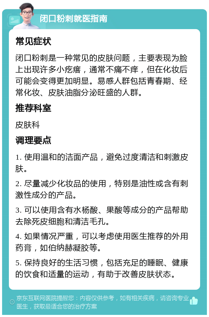 闭口粉刺就医指南 常见症状 闭口粉刺是一种常见的皮肤问题，主要表现为脸上出现许多小疙瘩，通常不痛不痒，但在化妆后可能会变得更加明显。易感人群包括青春期、经常化妆、皮肤油脂分泌旺盛的人群。 推荐科室 皮肤科 调理要点 1. 使用温和的洁面产品，避免过度清洁和刺激皮肤。 2. 尽量减少化妆品的使用，特别是油性或含有刺激性成分的产品。 3. 可以使用含有水杨酸、果酸等成分的产品帮助去除死皮细胞和清洁毛孔。 4. 如果情况严重，可以考虑使用医生推荐的外用药膏，如伯纳赫凝胶等。 5. 保持良好的生活习惯，包括充足的睡眠、健康的饮食和适量的运动，有助于改善皮肤状态。