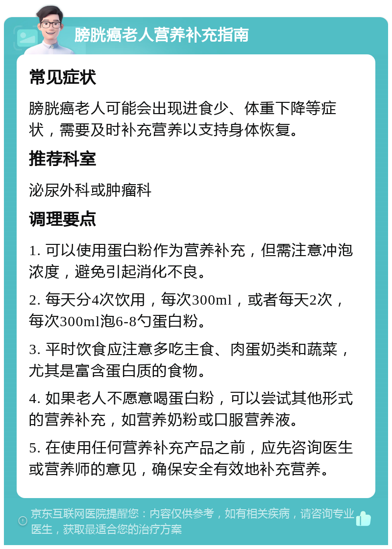 膀胱癌老人营养补充指南 常见症状 膀胱癌老人可能会出现进食少、体重下降等症状，需要及时补充营养以支持身体恢复。 推荐科室 泌尿外科或肿瘤科 调理要点 1. 可以使用蛋白粉作为营养补充，但需注意冲泡浓度，避免引起消化不良。 2. 每天分4次饮用，每次300ml，或者每天2次，每次300ml泡6-8勺蛋白粉。 3. 平时饮食应注意多吃主食、肉蛋奶类和蔬菜，尤其是富含蛋白质的食物。 4. 如果老人不愿意喝蛋白粉，可以尝试其他形式的营养补充，如营养奶粉或口服营养液。 5. 在使用任何营养补充产品之前，应先咨询医生或营养师的意见，确保安全有效地补充营养。