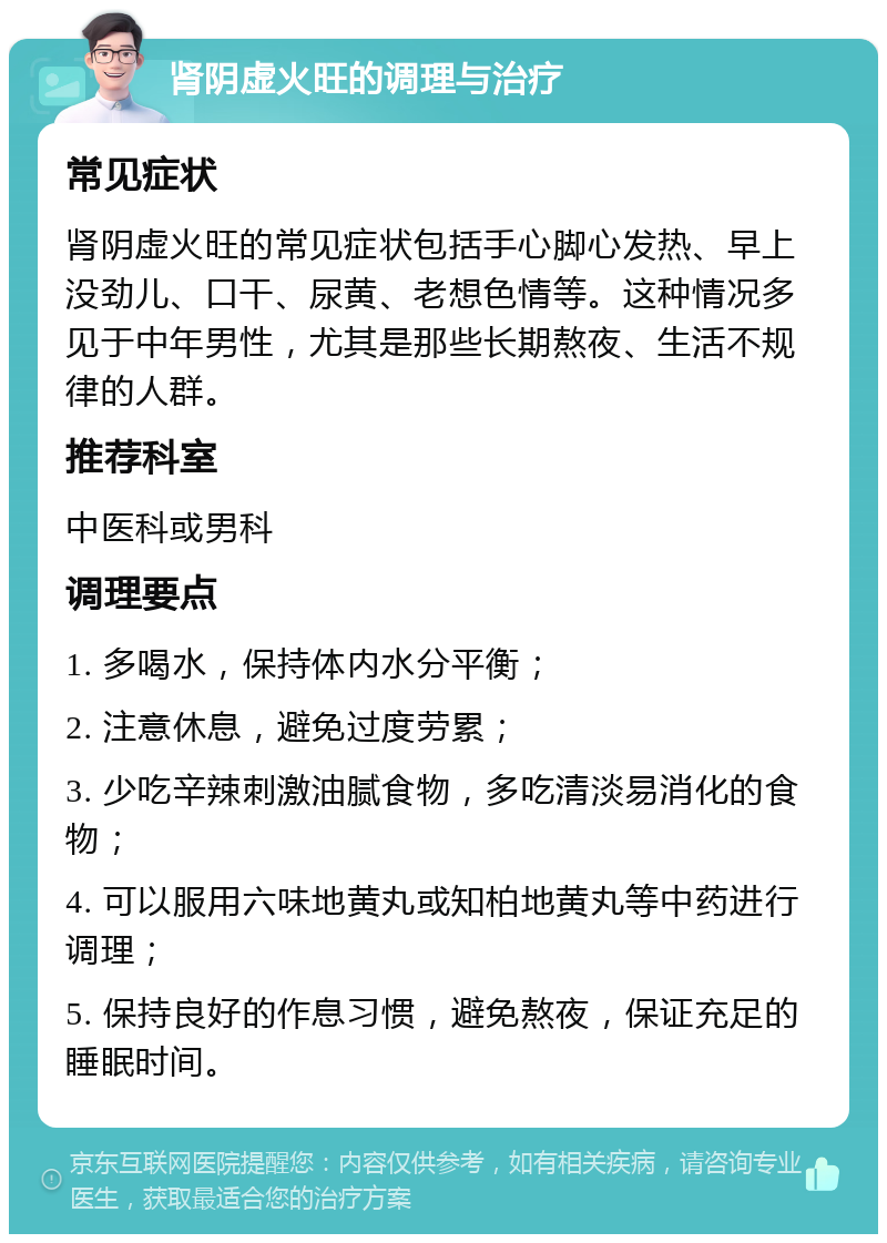 肾阴虚火旺的调理与治疗 常见症状 肾阴虚火旺的常见症状包括手心脚心发热、早上没劲儿、口干、尿黄、老想色情等。这种情况多见于中年男性，尤其是那些长期熬夜、生活不规律的人群。 推荐科室 中医科或男科 调理要点 1. 多喝水，保持体内水分平衡； 2. 注意休息，避免过度劳累； 3. 少吃辛辣刺激油腻食物，多吃清淡易消化的食物； 4. 可以服用六味地黄丸或知柏地黄丸等中药进行调理； 5. 保持良好的作息习惯，避免熬夜，保证充足的睡眠时间。