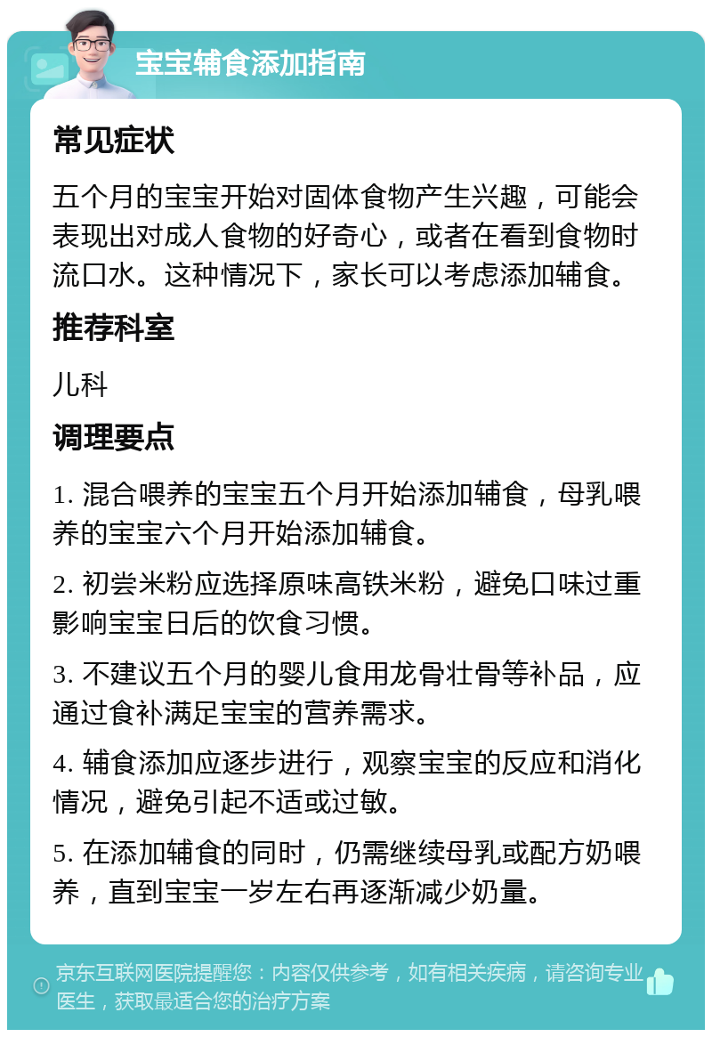 宝宝辅食添加指南 常见症状 五个月的宝宝开始对固体食物产生兴趣，可能会表现出对成人食物的好奇心，或者在看到食物时流口水。这种情况下，家长可以考虑添加辅食。 推荐科室 儿科 调理要点 1. 混合喂养的宝宝五个月开始添加辅食，母乳喂养的宝宝六个月开始添加辅食。 2. 初尝米粉应选择原味高铁米粉，避免口味过重影响宝宝日后的饮食习惯。 3. 不建议五个月的婴儿食用龙骨壮骨等补品，应通过食补满足宝宝的营养需求。 4. 辅食添加应逐步进行，观察宝宝的反应和消化情况，避免引起不适或过敏。 5. 在添加辅食的同时，仍需继续母乳或配方奶喂养，直到宝宝一岁左右再逐渐减少奶量。