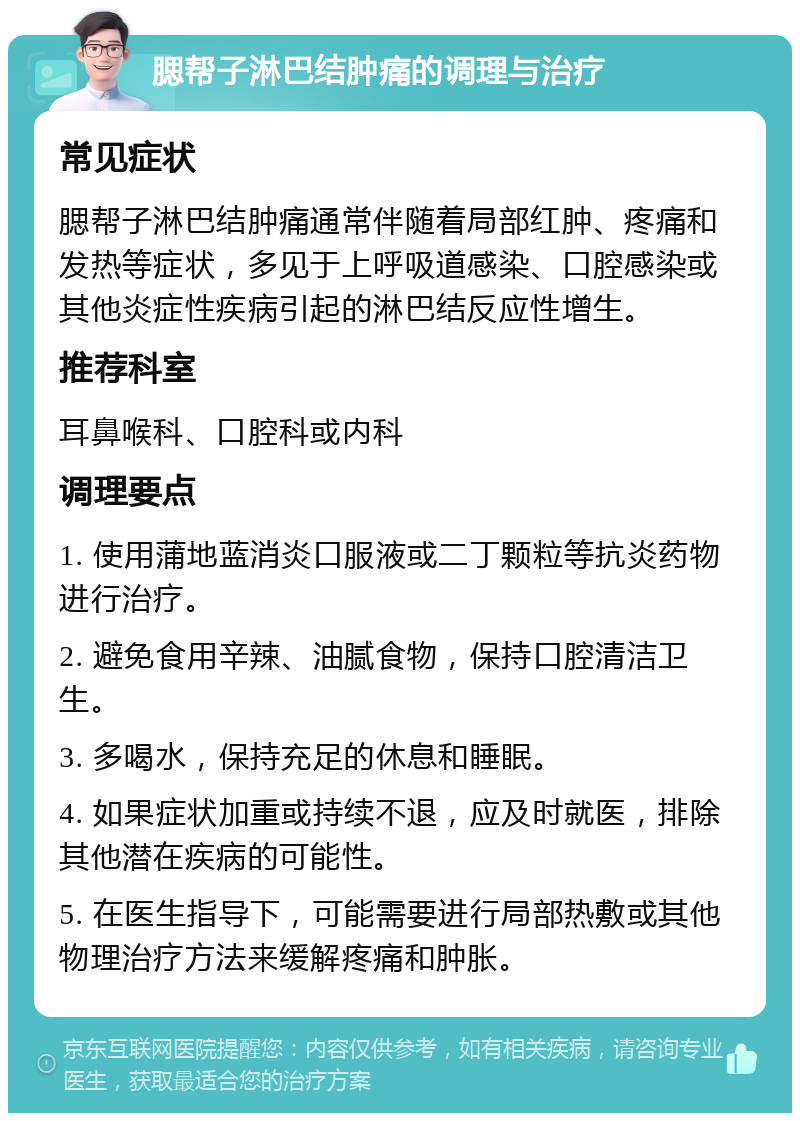 腮帮子淋巴结肿痛的调理与治疗 常见症状 腮帮子淋巴结肿痛通常伴随着局部红肿、疼痛和发热等症状，多见于上呼吸道感染、口腔感染或其他炎症性疾病引起的淋巴结反应性增生。 推荐科室 耳鼻喉科、口腔科或内科 调理要点 1. 使用蒲地蓝消炎口服液或二丁颗粒等抗炎药物进行治疗。 2. 避免食用辛辣、油腻食物，保持口腔清洁卫生。 3. 多喝水，保持充足的休息和睡眠。 4. 如果症状加重或持续不退，应及时就医，排除其他潜在疾病的可能性。 5. 在医生指导下，可能需要进行局部热敷或其他物理治疗方法来缓解疼痛和肿胀。