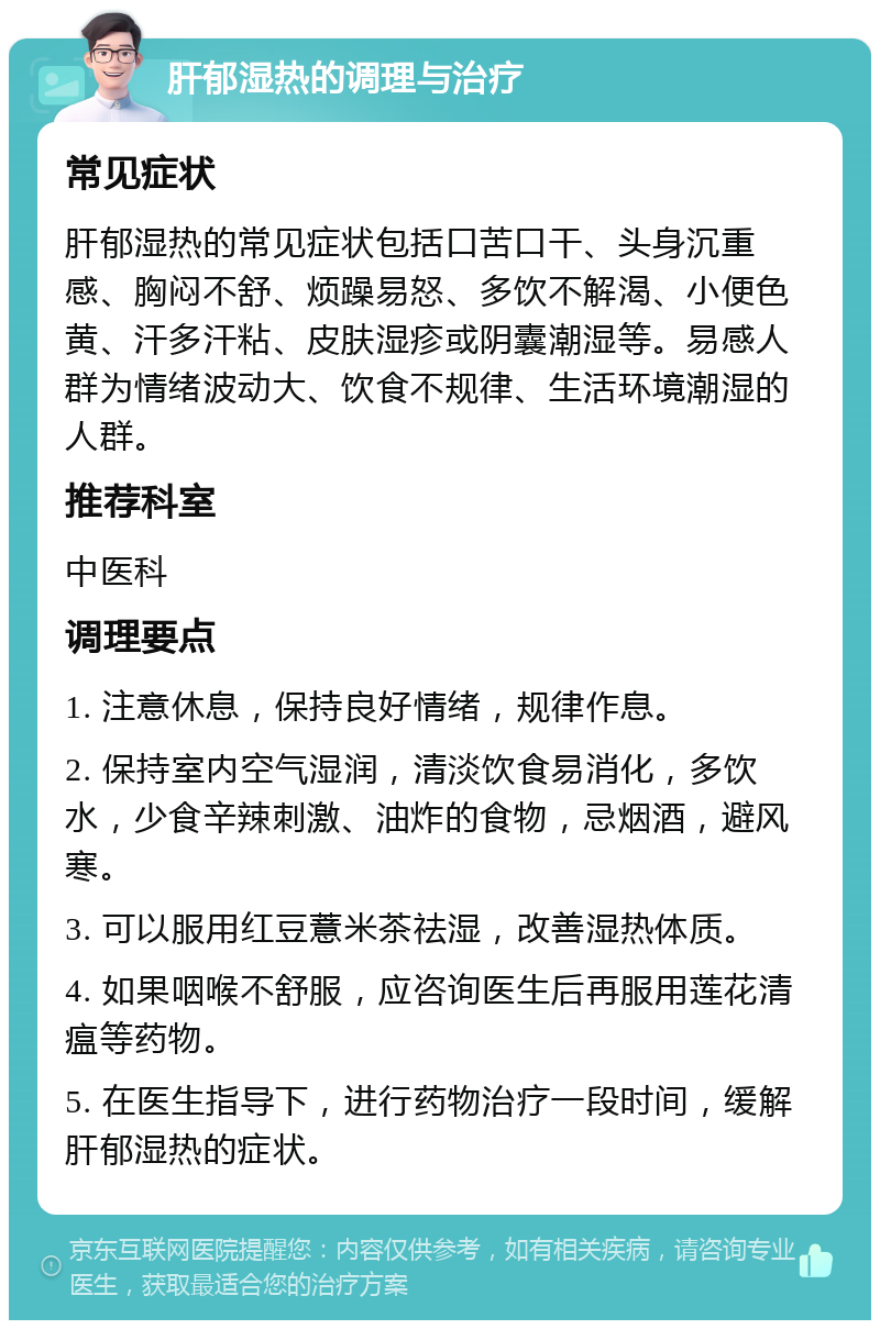 肝郁湿热的调理与治疗 常见症状 肝郁湿热的常见症状包括口苦口干、头身沉重感、胸闷不舒、烦躁易怒、多饮不解渴、小便色黄、汗多汗粘、皮肤湿疹或阴囊潮湿等。易感人群为情绪波动大、饮食不规律、生活环境潮湿的人群。 推荐科室 中医科 调理要点 1. 注意休息，保持良好情绪，规律作息。 2. 保持室内空气湿润，清淡饮食易消化，多饮水，少食辛辣刺激、油炸的食物，忌烟酒，避风寒。 3. 可以服用红豆薏米茶祛湿，改善湿热体质。 4. 如果咽喉不舒服，应咨询医生后再服用莲花清瘟等药物。 5. 在医生指导下，进行药物治疗一段时间，缓解肝郁湿热的症状。