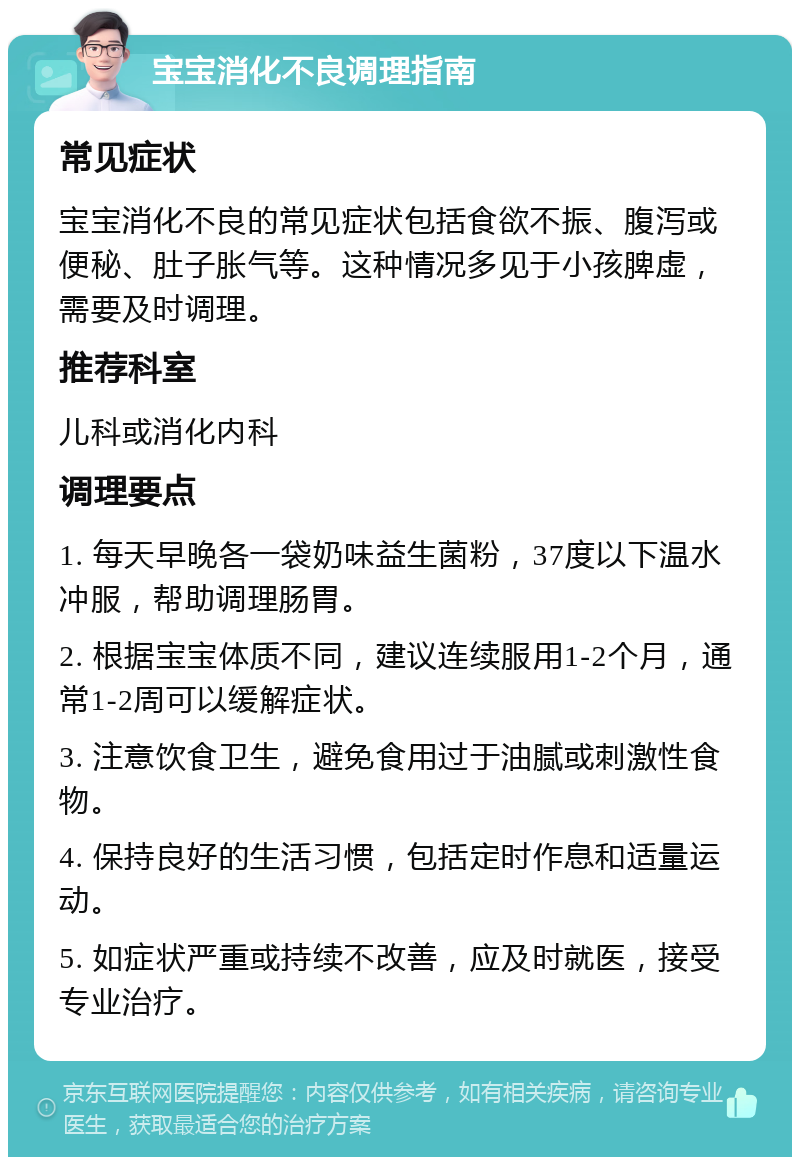 宝宝消化不良调理指南 常见症状 宝宝消化不良的常见症状包括食欲不振、腹泻或便秘、肚子胀气等。这种情况多见于小孩脾虚，需要及时调理。 推荐科室 儿科或消化内科 调理要点 1. 每天早晚各一袋奶味益生菌粉，37度以下温水冲服，帮助调理肠胃。 2. 根据宝宝体质不同，建议连续服用1-2个月，通常1-2周可以缓解症状。 3. 注意饮食卫生，避免食用过于油腻或刺激性食物。 4. 保持良好的生活习惯，包括定时作息和适量运动。 5. 如症状严重或持续不改善，应及时就医，接受专业治疗。