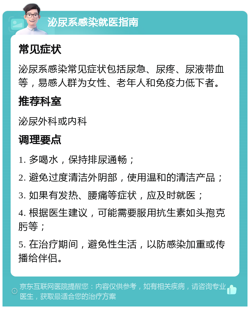 泌尿系感染就医指南 常见症状 泌尿系感染常见症状包括尿急、尿疼、尿液带血等，易感人群为女性、老年人和免疫力低下者。 推荐科室 泌尿外科或内科 调理要点 1. 多喝水，保持排尿通畅； 2. 避免过度清洁外阴部，使用温和的清洁产品； 3. 如果有发热、腰痛等症状，应及时就医； 4. 根据医生建议，可能需要服用抗生素如头孢克肟等； 5. 在治疗期间，避免性生活，以防感染加重或传播给伴侣。