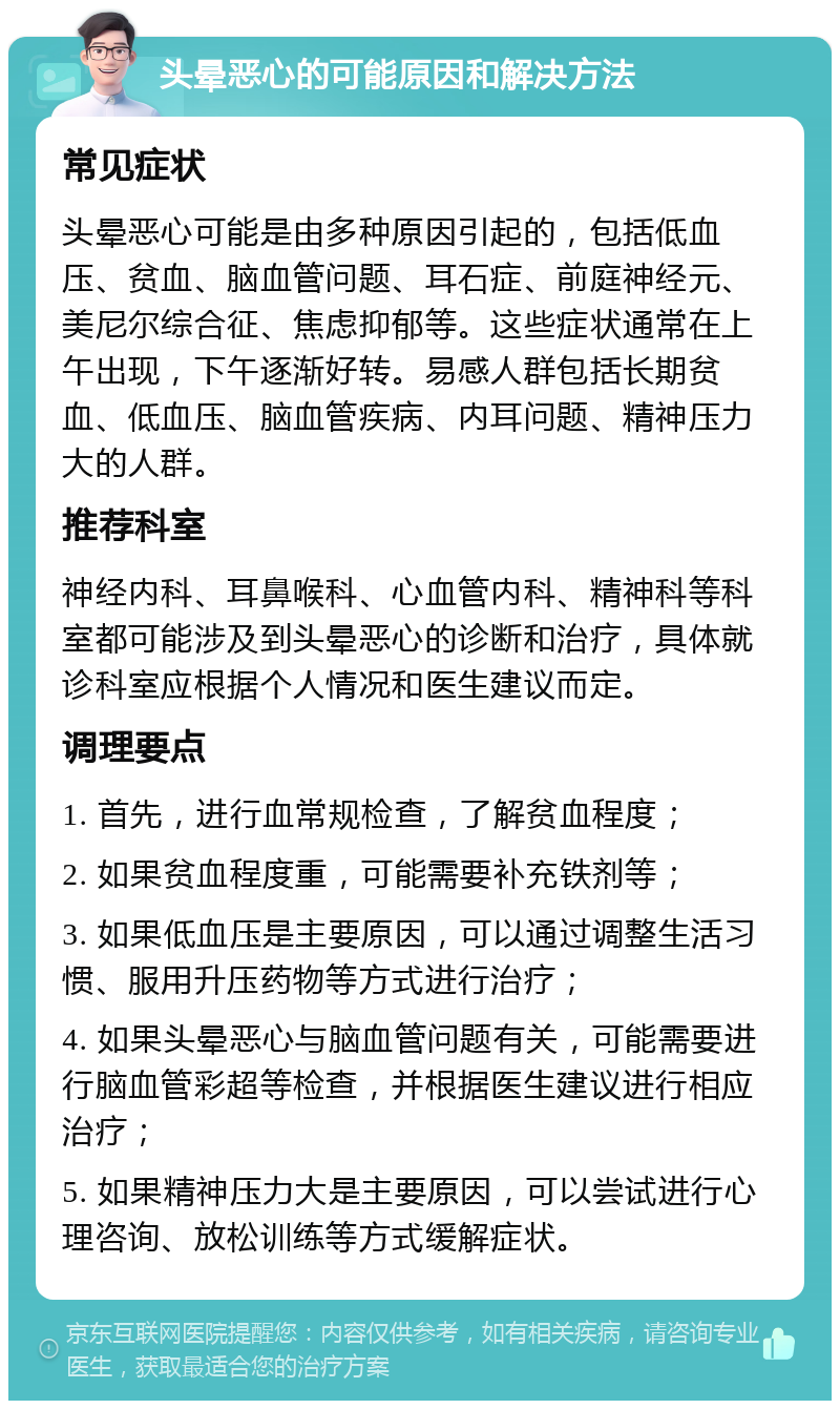 头晕恶心的可能原因和解决方法 常见症状 头晕恶心可能是由多种原因引起的，包括低血压、贫血、脑血管问题、耳石症、前庭神经元、美尼尔综合征、焦虑抑郁等。这些症状通常在上午出现，下午逐渐好转。易感人群包括长期贫血、低血压、脑血管疾病、内耳问题、精神压力大的人群。 推荐科室 神经内科、耳鼻喉科、心血管内科、精神科等科室都可能涉及到头晕恶心的诊断和治疗，具体就诊科室应根据个人情况和医生建议而定。 调理要点 1. 首先，进行血常规检查，了解贫血程度； 2. 如果贫血程度重，可能需要补充铁剂等； 3. 如果低血压是主要原因，可以通过调整生活习惯、服用升压药物等方式进行治疗； 4. 如果头晕恶心与脑血管问题有关，可能需要进行脑血管彩超等检查，并根据医生建议进行相应治疗； 5. 如果精神压力大是主要原因，可以尝试进行心理咨询、放松训练等方式缓解症状。