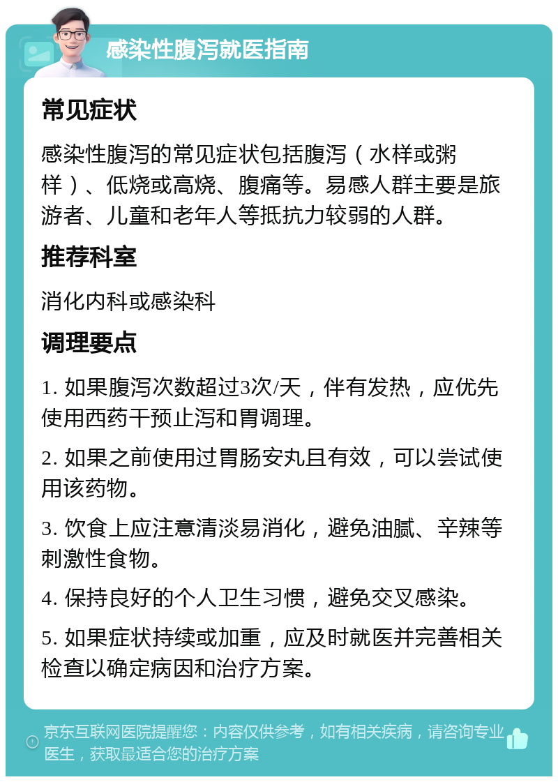 感染性腹泻就医指南 常见症状 感染性腹泻的常见症状包括腹泻（水样或粥样）、低烧或高烧、腹痛等。易感人群主要是旅游者、儿童和老年人等抵抗力较弱的人群。 推荐科室 消化内科或感染科 调理要点 1. 如果腹泻次数超过3次/天，伴有发热，应优先使用西药干预止泻和胃调理。 2. 如果之前使用过胃肠安丸且有效，可以尝试使用该药物。 3. 饮食上应注意清淡易消化，避免油腻、辛辣等刺激性食物。 4. 保持良好的个人卫生习惯，避免交叉感染。 5. 如果症状持续或加重，应及时就医并完善相关检查以确定病因和治疗方案。