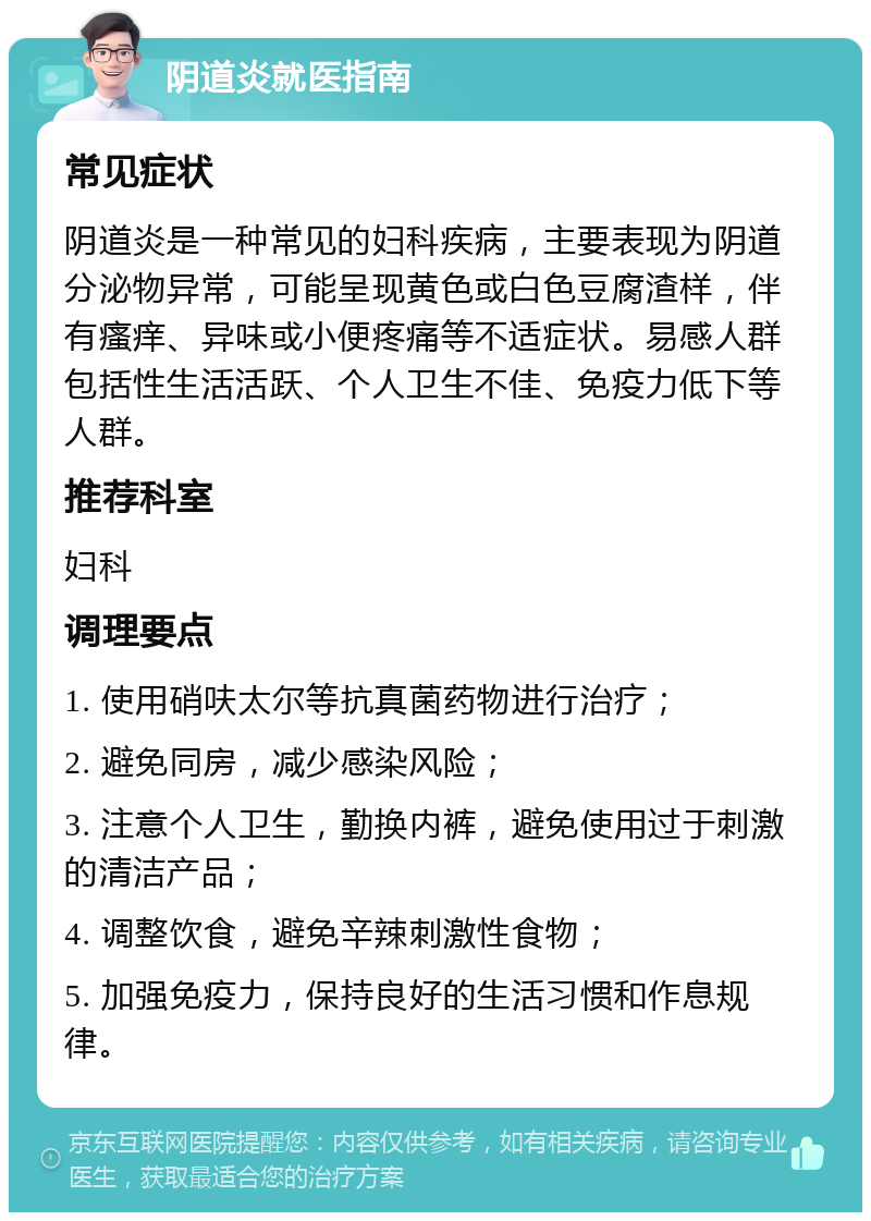 阴道炎就医指南 常见症状 阴道炎是一种常见的妇科疾病，主要表现为阴道分泌物异常，可能呈现黄色或白色豆腐渣样，伴有瘙痒、异味或小便疼痛等不适症状。易感人群包括性生活活跃、个人卫生不佳、免疫力低下等人群。 推荐科室 妇科 调理要点 1. 使用硝呋太尔等抗真菌药物进行治疗； 2. 避免同房，减少感染风险； 3. 注意个人卫生，勤换内裤，避免使用过于刺激的清洁产品； 4. 调整饮食，避免辛辣刺激性食物； 5. 加强免疫力，保持良好的生活习惯和作息规律。