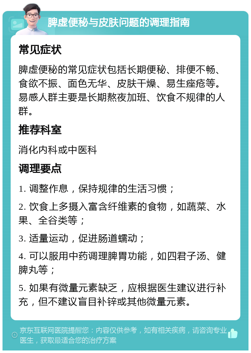 脾虚便秘与皮肤问题的调理指南 常见症状 脾虚便秘的常见症状包括长期便秘、排便不畅、食欲不振、面色无华、皮肤干燥、易生痤疮等。易感人群主要是长期熬夜加班、饮食不规律的人群。 推荐科室 消化内科或中医科 调理要点 1. 调整作息，保持规律的生活习惯； 2. 饮食上多摄入富含纤维素的食物，如蔬菜、水果、全谷类等； 3. 适量运动，促进肠道蠕动； 4. 可以服用中药调理脾胃功能，如四君子汤、健脾丸等； 5. 如果有微量元素缺乏，应根据医生建议进行补充，但不建议盲目补锌或其他微量元素。