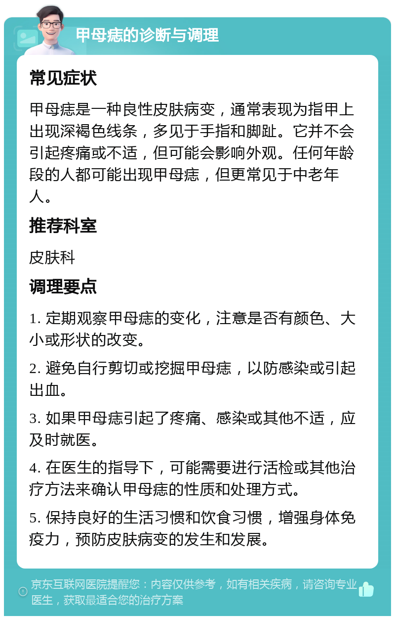 甲母痣的诊断与调理 常见症状 甲母痣是一种良性皮肤病变，通常表现为指甲上出现深褐色线条，多见于手指和脚趾。它并不会引起疼痛或不适，但可能会影响外观。任何年龄段的人都可能出现甲母痣，但更常见于中老年人。 推荐科室 皮肤科 调理要点 1. 定期观察甲母痣的变化，注意是否有颜色、大小或形状的改变。 2. 避免自行剪切或挖掘甲母痣，以防感染或引起出血。 3. 如果甲母痣引起了疼痛、感染或其他不适，应及时就医。 4. 在医生的指导下，可能需要进行活检或其他治疗方法来确认甲母痣的性质和处理方式。 5. 保持良好的生活习惯和饮食习惯，增强身体免疫力，预防皮肤病变的发生和发展。