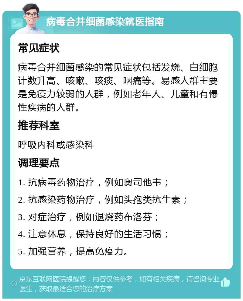 病毒合并细菌感染就医指南 常见症状 病毒合并细菌感染的常见症状包括发烧、白细胞计数升高、咳嗽、咳痰、咽痛等。易感人群主要是免疫力较弱的人群，例如老年人、儿童和有慢性疾病的人群。 推荐科室 呼吸内科或感染科 调理要点 1. 抗病毒药物治疗，例如奥司他韦； 2. 抗感染药物治疗，例如头孢类抗生素； 3. 对症治疗，例如退烧药布洛芬； 4. 注意休息，保持良好的生活习惯； 5. 加强营养，提高免疫力。