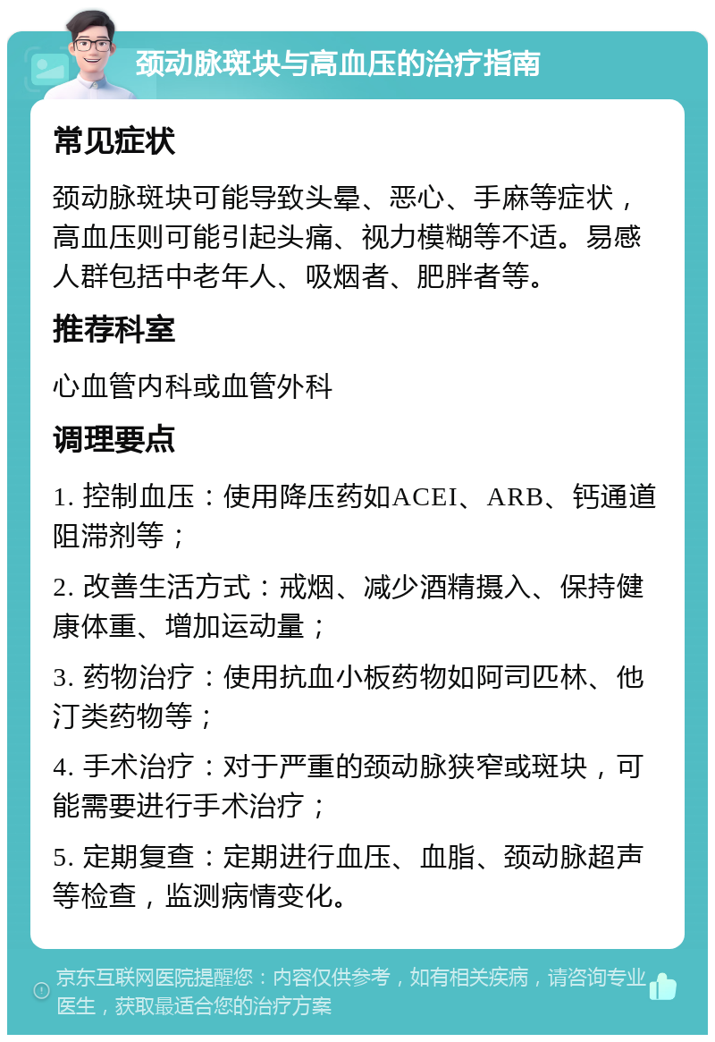 颈动脉斑块与高血压的治疗指南 常见症状 颈动脉斑块可能导致头晕、恶心、手麻等症状，高血压则可能引起头痛、视力模糊等不适。易感人群包括中老年人、吸烟者、肥胖者等。 推荐科室 心血管内科或血管外科 调理要点 1. 控制血压：使用降压药如ACEI、ARB、钙通道阻滞剂等； 2. 改善生活方式：戒烟、减少酒精摄入、保持健康体重、增加运动量； 3. 药物治疗：使用抗血小板药物如阿司匹林、他汀类药物等； 4. 手术治疗：对于严重的颈动脉狭窄或斑块，可能需要进行手术治疗； 5. 定期复查：定期进行血压、血脂、颈动脉超声等检查，监测病情变化。