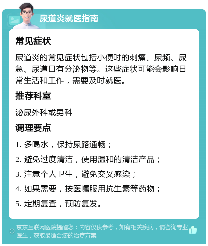 尿道炎就医指南 常见症状 尿道炎的常见症状包括小便时的刺痛、尿频、尿急、尿道口有分泌物等。这些症状可能会影响日常生活和工作，需要及时就医。 推荐科室 泌尿外科或男科 调理要点 1. 多喝水，保持尿路通畅； 2. 避免过度清洁，使用温和的清洁产品； 3. 注意个人卫生，避免交叉感染； 4. 如果需要，按医嘱服用抗生素等药物； 5. 定期复查，预防复发。