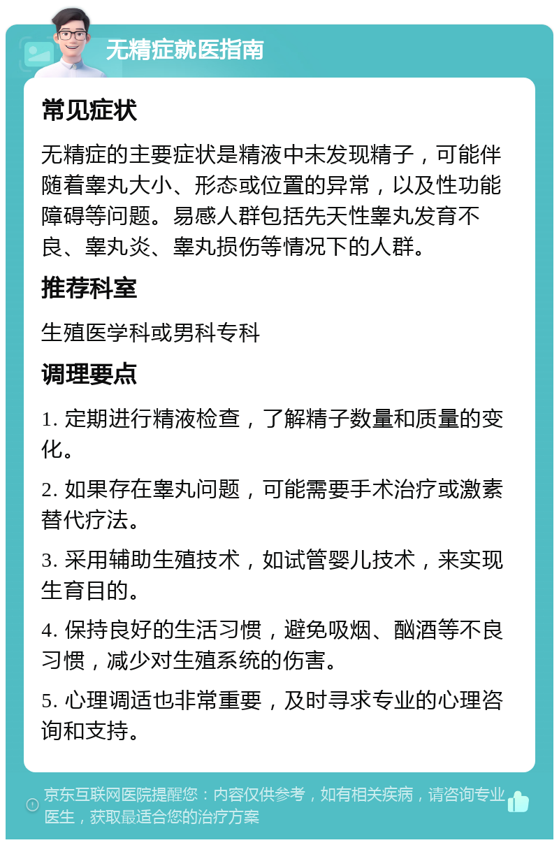 无精症就医指南 常见症状 无精症的主要症状是精液中未发现精子，可能伴随着睾丸大小、形态或位置的异常，以及性功能障碍等问题。易感人群包括先天性睾丸发育不良、睾丸炎、睾丸损伤等情况下的人群。 推荐科室 生殖医学科或男科专科 调理要点 1. 定期进行精液检查，了解精子数量和质量的变化。 2. 如果存在睾丸问题，可能需要手术治疗或激素替代疗法。 3. 采用辅助生殖技术，如试管婴儿技术，来实现生育目的。 4. 保持良好的生活习惯，避免吸烟、酗酒等不良习惯，减少对生殖系统的伤害。 5. 心理调适也非常重要，及时寻求专业的心理咨询和支持。