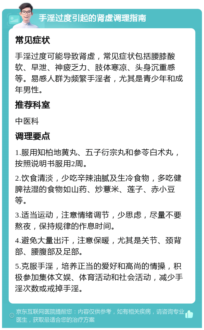 手淫过度引起的肾虚调理指南 常见症状 手淫过度可能导致肾虚，常见症状包括腰膝酸软、早泄、神疲乏力、肢体寒凉、头身沉重感等。易感人群为频繁手淫者，尤其是青少年和成年男性。 推荐科室 中医科 调理要点 1.服用知柏地黄丸、五子衍宗丸和参苓白术丸，按照说明书服用2周。 2.饮食清淡，少吃辛辣油腻及生冷食物，多吃健脾祛湿的食物如山药、炒薏米、莲子、赤小豆等。 3.适当运动，注意情绪调节，少思虑，尽量不要熬夜，保持规律的作息时间。 4.避免大量出汗，注意保暖，尤其是关节、颈背部、腰腹部及足部。 5.克服手淫，培养正当的爱好和高尚的情操，积极参加集体文娱、体育活动和社会活动，减少手淫次数或戒掉手淫。