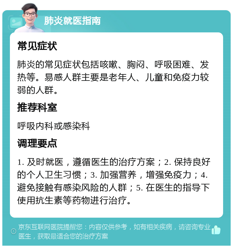 肺炎就医指南 常见症状 肺炎的常见症状包括咳嗽、胸闷、呼吸困难、发热等。易感人群主要是老年人、儿童和免疫力较弱的人群。 推荐科室 呼吸内科或感染科 调理要点 1. 及时就医，遵循医生的治疗方案；2. 保持良好的个人卫生习惯；3. 加强营养，增强免疫力；4. 避免接触有感染风险的人群；5. 在医生的指导下使用抗生素等药物进行治疗。