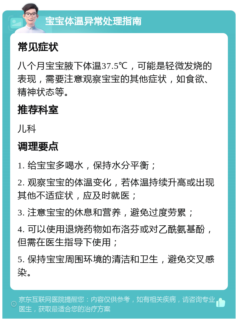 宝宝体温异常处理指南 常见症状 八个月宝宝腋下体温37.5℃，可能是轻微发烧的表现，需要注意观察宝宝的其他症状，如食欲、精神状态等。 推荐科室 儿科 调理要点 1. 给宝宝多喝水，保持水分平衡； 2. 观察宝宝的体温变化，若体温持续升高或出现其他不适症状，应及时就医； 3. 注意宝宝的休息和营养，避免过度劳累； 4. 可以使用退烧药物如布洛芬或对乙酰氨基酚，但需在医生指导下使用； 5. 保持宝宝周围环境的清洁和卫生，避免交叉感染。