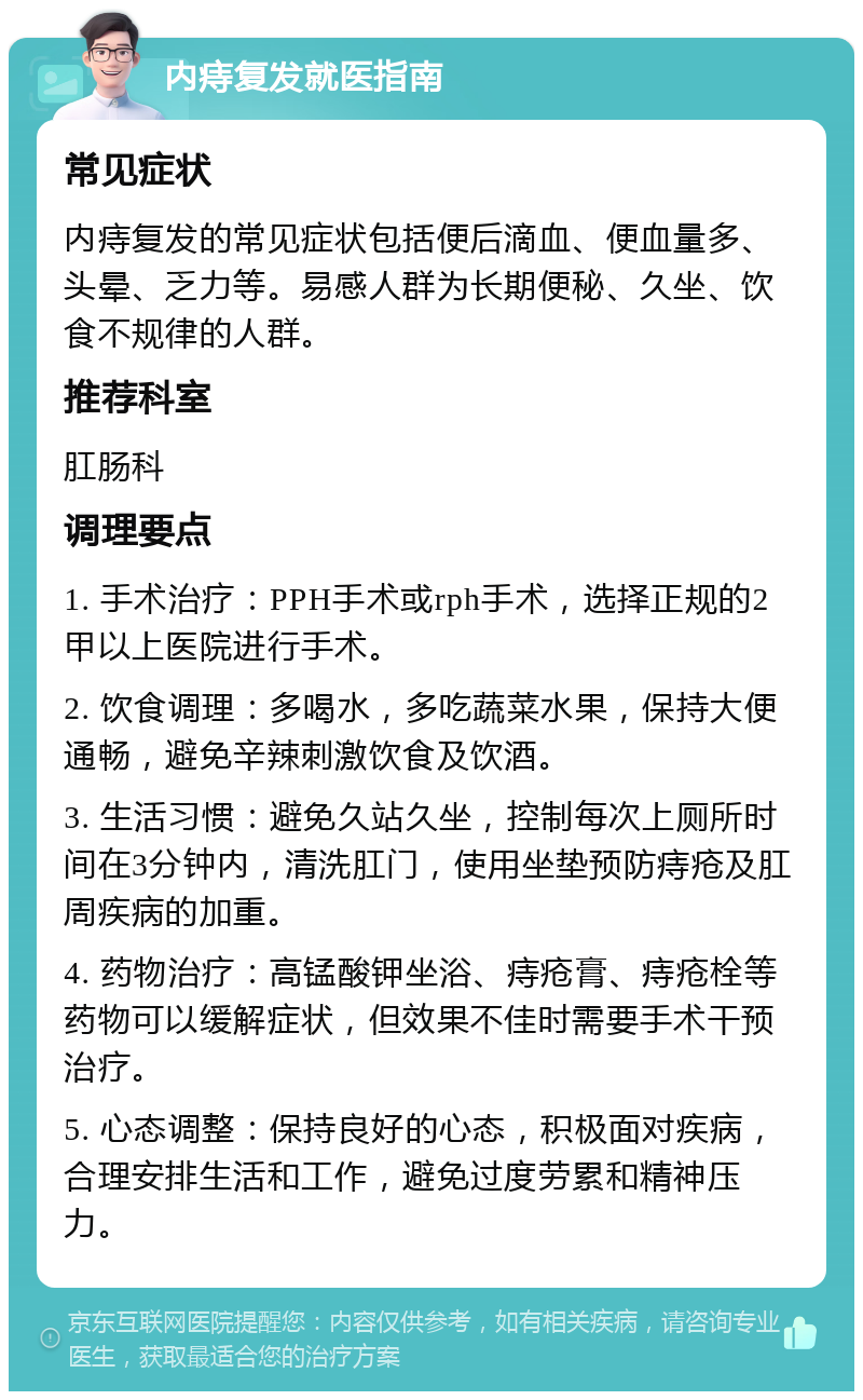 内痔复发就医指南 常见症状 内痔复发的常见症状包括便后滴血、便血量多、头晕、乏力等。易感人群为长期便秘、久坐、饮食不规律的人群。 推荐科室 肛肠科 调理要点 1. 手术治疗：PPH手术或rph手术，选择正规的2甲以上医院进行手术。 2. 饮食调理：多喝水，多吃蔬菜水果，保持大便通畅，避免辛辣刺激饮食及饮酒。 3. 生活习惯：避免久站久坐，控制每次上厕所时间在3分钟内，清洗肛门，使用坐垫预防痔疮及肛周疾病的加重。 4. 药物治疗：高锰酸钾坐浴、痔疮膏、痔疮栓等药物可以缓解症状，但效果不佳时需要手术干预治疗。 5. 心态调整：保持良好的心态，积极面对疾病，合理安排生活和工作，避免过度劳累和精神压力。