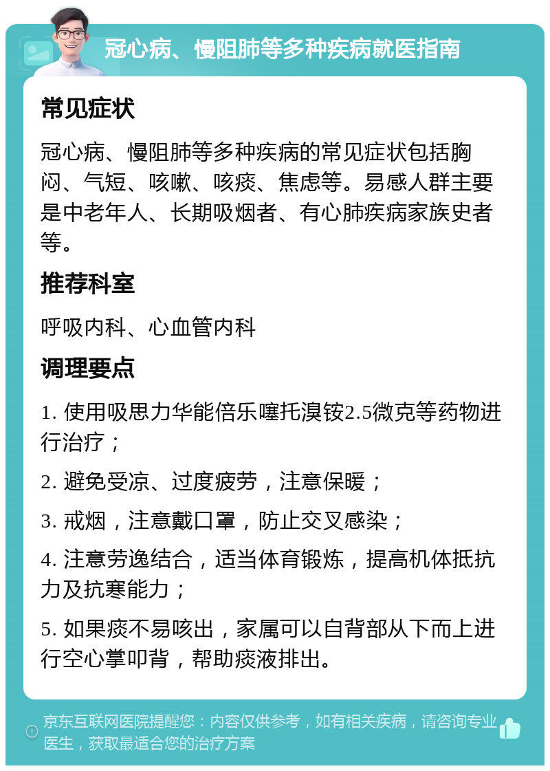 冠心病、慢阻肺等多种疾病就医指南 常见症状 冠心病、慢阻肺等多种疾病的常见症状包括胸闷、气短、咳嗽、咳痰、焦虑等。易感人群主要是中老年人、长期吸烟者、有心肺疾病家族史者等。 推荐科室 呼吸内科、心血管内科 调理要点 1. 使用吸思力华能倍乐噻托溴铵2.5微克等药物进行治疗； 2. 避免受凉、过度疲劳，注意保暖； 3. 戒烟，注意戴口罩，防止交叉感染； 4. 注意劳逸结合，适当体育锻炼，提高机体抵抗力及抗寒能力； 5. 如果痰不易咳出，家属可以自背部从下而上进行空心掌叩背，帮助痰液排出。