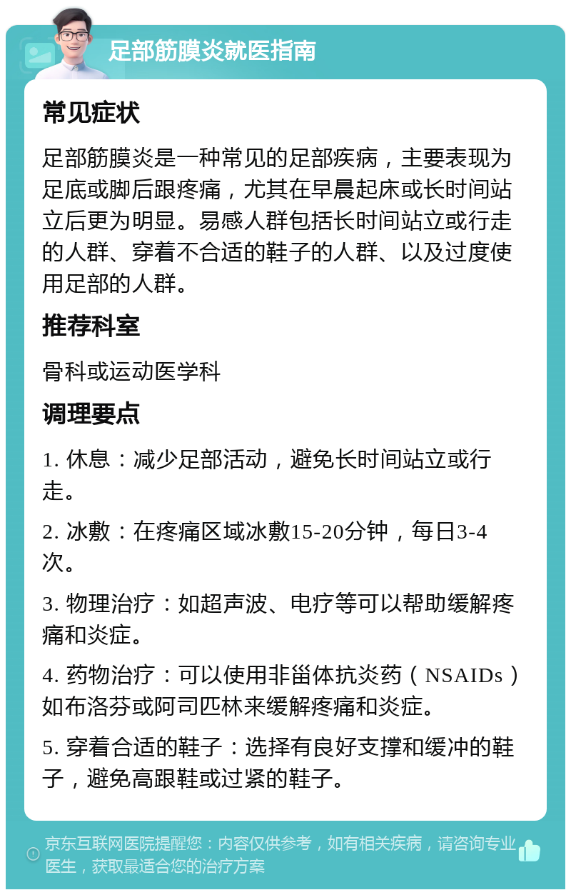 足部筋膜炎就医指南 常见症状 足部筋膜炎是一种常见的足部疾病，主要表现为足底或脚后跟疼痛，尤其在早晨起床或长时间站立后更为明显。易感人群包括长时间站立或行走的人群、穿着不合适的鞋子的人群、以及过度使用足部的人群。 推荐科室 骨科或运动医学科 调理要点 1. 休息：减少足部活动，避免长时间站立或行走。 2. 冰敷：在疼痛区域冰敷15-20分钟，每日3-4次。 3. 物理治疗：如超声波、电疗等可以帮助缓解疼痛和炎症。 4. 药物治疗：可以使用非甾体抗炎药（NSAIDs）如布洛芬或阿司匹林来缓解疼痛和炎症。 5. 穿着合适的鞋子：选择有良好支撑和缓冲的鞋子，避免高跟鞋或过紧的鞋子。