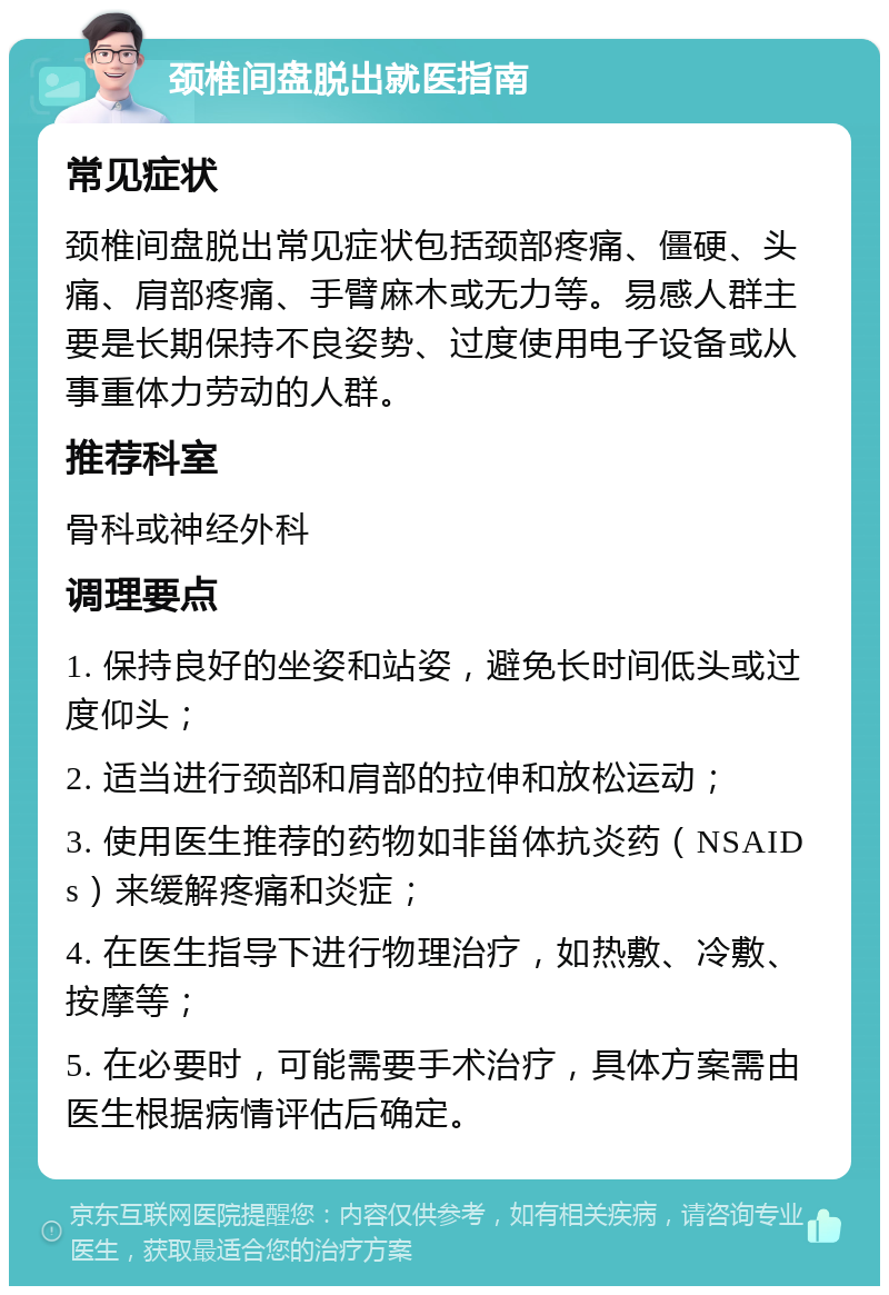 颈椎间盘脱出就医指南 常见症状 颈椎间盘脱出常见症状包括颈部疼痛、僵硬、头痛、肩部疼痛、手臂麻木或无力等。易感人群主要是长期保持不良姿势、过度使用电子设备或从事重体力劳动的人群。 推荐科室 骨科或神经外科 调理要点 1. 保持良好的坐姿和站姿，避免长时间低头或过度仰头； 2. 适当进行颈部和肩部的拉伸和放松运动； 3. 使用医生推荐的药物如非甾体抗炎药（NSAIDs）来缓解疼痛和炎症； 4. 在医生指导下进行物理治疗，如热敷、冷敷、按摩等； 5. 在必要时，可能需要手术治疗，具体方案需由医生根据病情评估后确定。