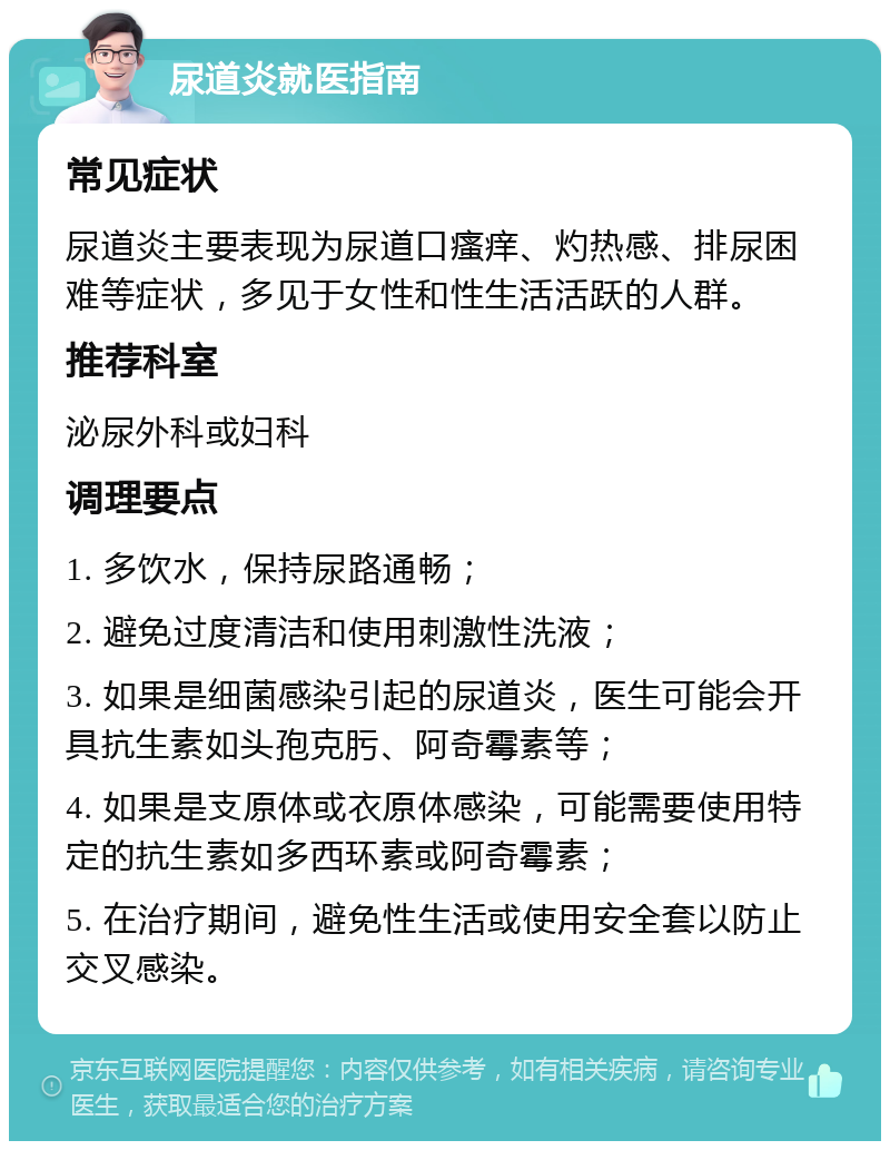 尿道炎就医指南 常见症状 尿道炎主要表现为尿道口瘙痒、灼热感、排尿困难等症状，多见于女性和性生活活跃的人群。 推荐科室 泌尿外科或妇科 调理要点 1. 多饮水，保持尿路通畅； 2. 避免过度清洁和使用刺激性洗液； 3. 如果是细菌感染引起的尿道炎，医生可能会开具抗生素如头孢克肟、阿奇霉素等； 4. 如果是支原体或衣原体感染，可能需要使用特定的抗生素如多西环素或阿奇霉素； 5. 在治疗期间，避免性生活或使用安全套以防止交叉感染。