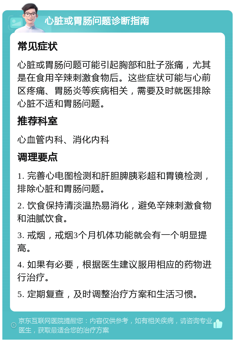 心脏或胃肠问题诊断指南 常见症状 心脏或胃肠问题可能引起胸部和肚子涨痛，尤其是在食用辛辣刺激食物后。这些症状可能与心前区疼痛、胃肠炎等疾病相关，需要及时就医排除心脏不适和胃肠问题。 推荐科室 心血管内科、消化内科 调理要点 1. 完善心电图检测和肝胆脾胰彩超和胃镜检测，排除心脏和胃肠问题。 2. 饮食保持清淡温热易消化，避免辛辣刺激食物和油腻饮食。 3. 戒烟，戒烟3个月机体功能就会有一个明显提高。 4. 如果有必要，根据医生建议服用相应的药物进行治疗。 5. 定期复查，及时调整治疗方案和生活习惯。