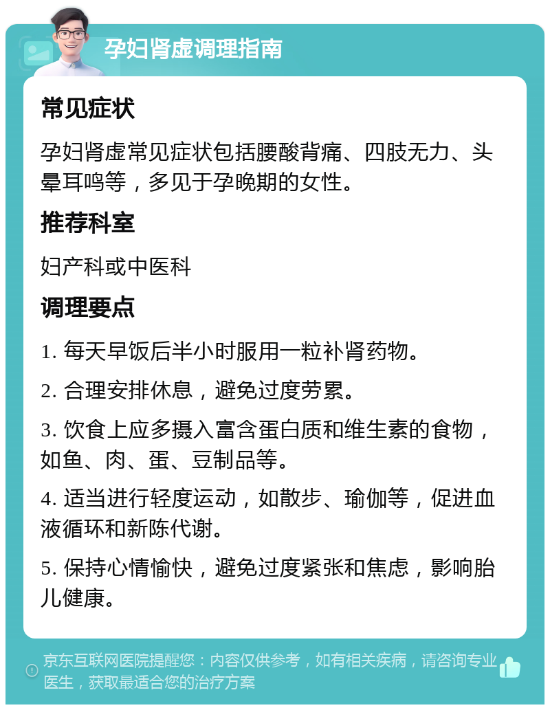 孕妇肾虚调理指南 常见症状 孕妇肾虚常见症状包括腰酸背痛、四肢无力、头晕耳鸣等，多见于孕晚期的女性。 推荐科室 妇产科或中医科 调理要点 1. 每天早饭后半小时服用一粒补肾药物。 2. 合理安排休息，避免过度劳累。 3. 饮食上应多摄入富含蛋白质和维生素的食物，如鱼、肉、蛋、豆制品等。 4. 适当进行轻度运动，如散步、瑜伽等，促进血液循环和新陈代谢。 5. 保持心情愉快，避免过度紧张和焦虑，影响胎儿健康。