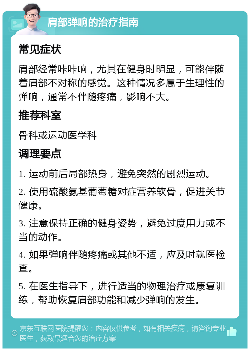 肩部弹响的治疗指南 常见症状 肩部经常咔咔响，尤其在健身时明显，可能伴随着肩部不对称的感觉。这种情况多属于生理性的弹响，通常不伴随疼痛，影响不大。 推荐科室 骨科或运动医学科 调理要点 1. 运动前后局部热身，避免突然的剧烈运动。 2. 使用硫酸氨基葡萄糖对症营养软骨，促进关节健康。 3. 注意保持正确的健身姿势，避免过度用力或不当的动作。 4. 如果弹响伴随疼痛或其他不适，应及时就医检查。 5. 在医生指导下，进行适当的物理治疗或康复训练，帮助恢复肩部功能和减少弹响的发生。