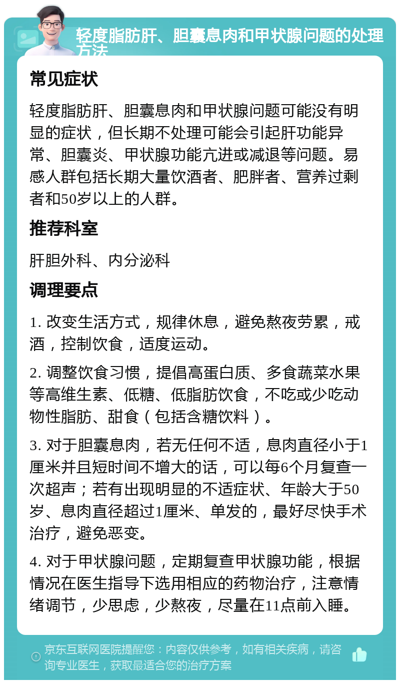 轻度脂肪肝、胆囊息肉和甲状腺问题的处理方法 常见症状 轻度脂肪肝、胆囊息肉和甲状腺问题可能没有明显的症状，但长期不处理可能会引起肝功能异常、胆囊炎、甲状腺功能亢进或减退等问题。易感人群包括长期大量饮酒者、肥胖者、营养过剩者和50岁以上的人群。 推荐科室 肝胆外科、内分泌科 调理要点 1. 改变生活方式，规律休息，避免熬夜劳累，戒酒，控制饮食，适度运动。 2. 调整饮食习惯，提倡高蛋白质、多食蔬菜水果等高维生素、低糖、低脂肪饮食，不吃或少吃动物性脂肪、甜食（包括含糖饮料）。 3. 对于胆囊息肉，若无任何不适，息肉直径小于1厘米并且短时间不增大的话，可以每6个月复查一次超声；若有出现明显的不适症状、年龄大于50岁、息肉直径超过1厘米、单发的，最好尽快手术治疗，避免恶变。 4. 对于甲状腺问题，定期复查甲状腺功能，根据情况在医生指导下选用相应的药物治疗，注意情绪调节，少思虑，少熬夜，尽量在11点前入睡。