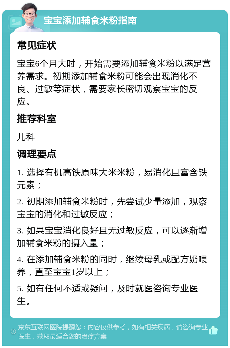 宝宝添加辅食米粉指南 常见症状 宝宝6个月大时，开始需要添加辅食米粉以满足营养需求。初期添加辅食米粉可能会出现消化不良、过敏等症状，需要家长密切观察宝宝的反应。 推荐科室 儿科 调理要点 1. 选择有机高铁原味大米米粉，易消化且富含铁元素； 2. 初期添加辅食米粉时，先尝试少量添加，观察宝宝的消化和过敏反应； 3. 如果宝宝消化良好且无过敏反应，可以逐渐增加辅食米粉的摄入量； 4. 在添加辅食米粉的同时，继续母乳或配方奶喂养，直至宝宝1岁以上； 5. 如有任何不适或疑问，及时就医咨询专业医生。